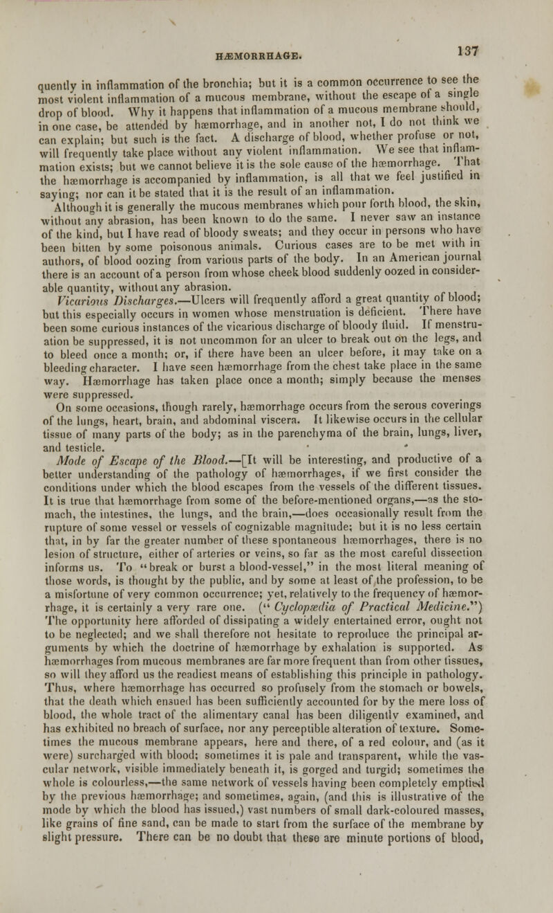 HAEMORRHAGE. ^7 quently in inflammation of the bronchia; but it is a common occurrence to see the most violent inflammation of a mucous membrane, without the escape of a single drop of blood. Why it happens that inflammation of a mucous membrane should, in one case, be attended by haemorrhage, and in another not, I do not think we can explain; but such is the fact. A discharge of blood, whether profuse or not, will frequently take place without any violent inflammation. We see that inflam- mation exists; but we cannot believe it is the sole cause of the haemorrhage. That the haemorrhage is accompanied by inflammation, is all that we feel justified in saying; nor can it be stated that it is the result of an inflammation. Although it is generally the mucous membranes which pour forth blood, the skin, without any abrasion, has been known to do the same. I never saw an instance of the kind, but I have read of bloody sweats; and they occur in persons who have been bitten by some poisonous animals. Curious cases are to be met with in authors, of blood oozing from various parts of the body. In an American journal there is an account of a person from whose cheek blood suddenly oozed in consider- able quantity, without any abrasion. Vicarious Discharges.—Ulcers will frequently afford a great quantity of blood; but this especially occurs in women whose menstruation is deficient. There have been some curious instances of the vicarious discharge of bloody fluid. If menstru- ation be suppressed, it is not uncommon for an ulcer to break out on the legs, and to bleed once a month; or, if there have been an ulcer before, it may take on a bleeding character. I have seen haemorrhage from the chest take place in the same way. Haemorrhage has taken place once a month; simply because the menses were suppressed. On some occasions, though rarely, haemorrhage occurs from the serous coverings of the lungs, heart, brain, and abdominal viscera. It likewise occurs in the cellular tissue of many parts of the body; as in the parenchyma of the brain, lungs, liver, and testicle. ' * Mode of Escape of the Blood.—[It will be interesting, and productive of a better understanding of the pathology of haemorrhages, if we first consider the conditions under which the blood escapes from the vessels of the different tissues. It is true that haemorrhage from some of the before-mentioned organs,—as the sto- mach, the intestines, the lungs, and the brain,—does occasionally result from the rupture of some vessel or vessels of cognizable magnitude; but it is no less certain that, in by far the greater number of these spontaneous haemorrhages, there is no lesion of structure, either of arteries or veins, so far as the most careful dissection informs us. To break or burst a blood-vessel, in the most literal meaning of those words, is thought by the public, and by some at least of the profession, to be a misfortune of very common occurrence; yet, relatively to the frequency of haemor- rhage, it is certainly a very rare one. ( Cyclopsedia of Practical Medicine.) The opportunity here afforded of dissipating a widely entertained error, ought not to be neglected; and we shall therefore not hesitate to reproduce the principal ar- guments by which the doctrine of haemorrhage by exhalation is supported. As haemorrhages from mucous membranes are far more frequent than from other tissues, so will they afford us the readiest means of establishing this principle in pathology. Thus, where haemorrhage has occurred so profusely from the stomach or bowels, that the death which ensued has been sufficiently accounted for by the mere loss of blood, the whole tract of the alimentary canal has been diligently examined, and has exhibited no breach of surface, nor any perceptible alteration of texture. Some- times the mucous membrane appears, here and there, of a red colour, and (as it were) surcharged with blood; sometimes it is pale and transparent, while the vas- cular network, visible immediately beneath it, is gorged and turgid; sometimes the whole is colourless,—the same network of vessels having been completely emptitsl by the previous haemorrhage; and sometimes, again, (and this is illustrative of the mode by which the blood has issued,) vast numbers of small dark-coloured masses, like grains of fine sand, can be made to start from the surface of the membrane by slight pressure. There can be no doubt that these are minute portions of blood,