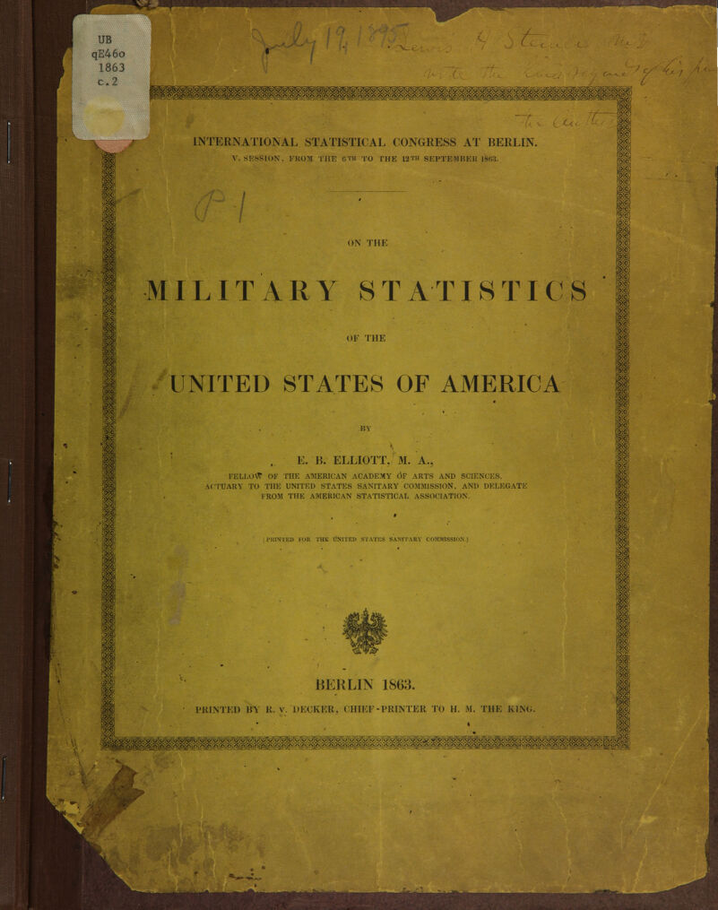 IP r& UB qE46o 1863 c.2 INTERNATIONAL STATISTICAL CONGRESS AT BERLIN. V. SESSION, FROM THE 0™ TO THE 12™ SEPTEMBER 18*13. ON THE MILIT A R Y ST AT IS TI C'S OK THE UNITED STATES OF AMERICA BY E. JB. ELLIOTT. M. A., FELLOW OF THE AMERICAN ACADEMY OF ARTS AND SCIENCES, ACTUARY TO THE UNITED STATES SANITARY COMMISSION, AND DELEGATE FROM THE AMERICAN STATISTICAL ASSOCIATION. PRINTED K>[< THK UNllEU .STATICS SANITARY COMMISSION.] BERLIN 1863.