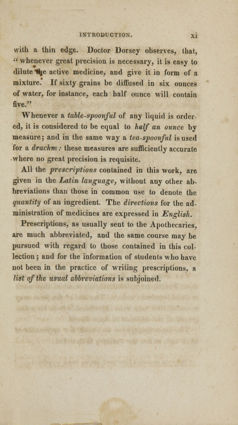 with a thin edge. Doctor Dorsey observes, that, u whenever great precision is necessary, it is easy to dilute Itye active medicine, and give it in form of a mixture. If sixty grains be diffused in six ounces of water, for instance, each half ounce will contain five. Whenever a table-spoonful of any liquid is order- ed, it is considered to be equal to half an ounce by measure; and in the same way a tea-spoonful is used for a drachm: these measures are sufficiently accurate where no great precision is requisite. All the prescriptions contained in this work, are given in the Latin language, without any other ab- breviations than those in common use to denote the quantity of an ingredient. The directions for the ad- ministration of medicines are expressed in English. Prescriptions, as usually sent to the Apothecaries, are much abbreviated, and the same course may be pursued with regard to those contained in this col- lection ; and for the information of students who have not been in the practice of writing prescriptions, a list of the usual abbreviations is subjoined.