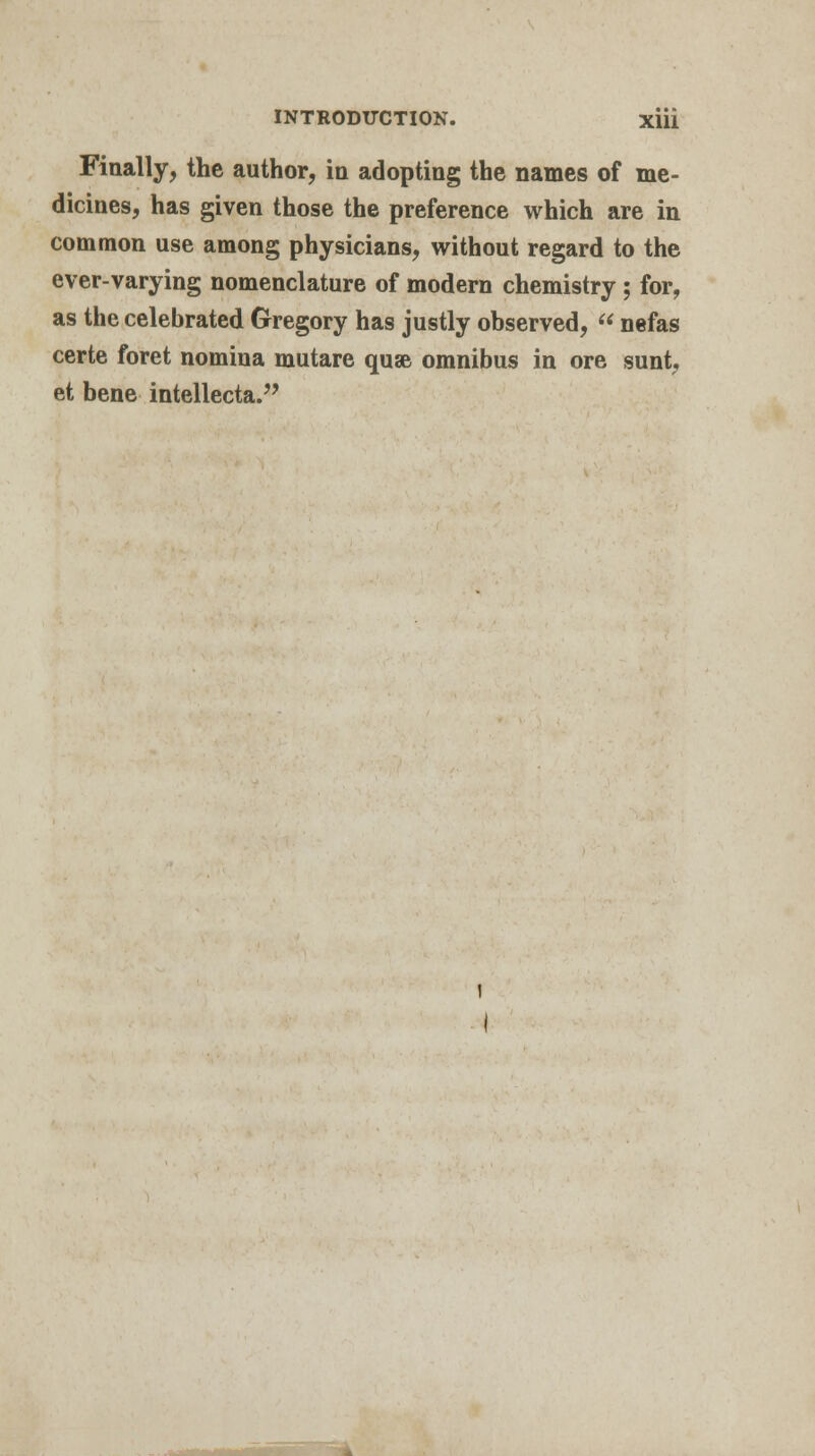 Finally, the author, in adopting the names of me- dicines, has given those the preference which are in common use among physicians, without regard to the ever-varying nomenclature of modern chemistry ; for, as the celebrated Gregory has justly observed,  nefas certe foret nomina mutare quae omnibus in ore sunt, et bene intellecta.