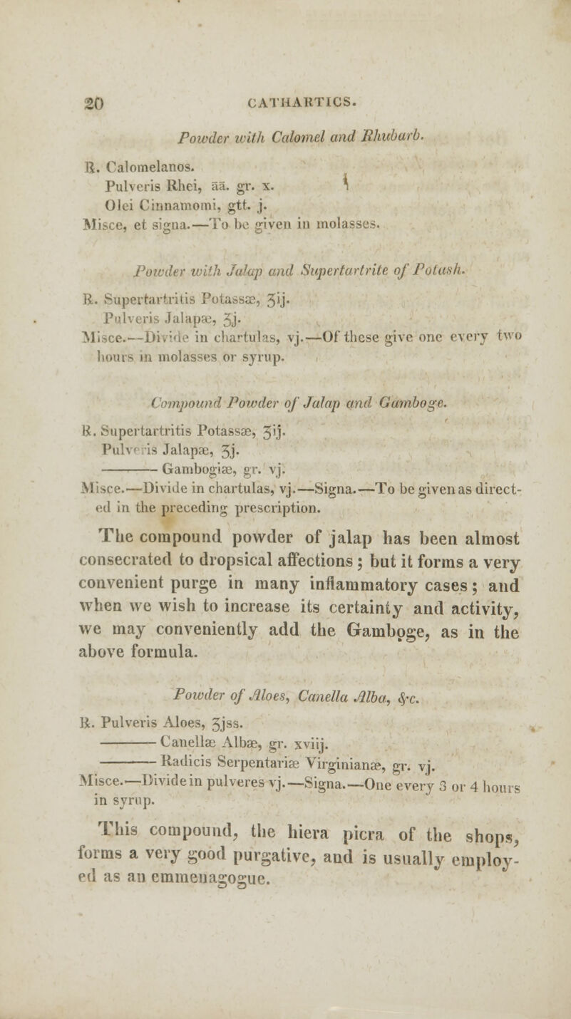 Powder with Calomel and Rhubarb. R. Calomelanos. Pulveris Rhei, aa. gr. x. * Olei Cinnamomi, gtt. j. Misce, et signa.—To bo given in molasses. Powder iviih Jalap and Superturtrite ofPotash* R. Superhutritis Potassse, %'ij. Pulveris Jalapfu, 5j- Misce-—Divide in chartirlas, vj.—Of these give one every two hours in molasses or syrup. pound Powder of Jalap and Gamboge. H. >npertartritis Potassse, 5'j- Pulv is Jalapse, 3.j« Gambogise, gr. vj. Misce.—Divide in chartulas, vj.—Signa.—To be given as direct- ed in the preceding prescription. The compound powder of jalap has been almost consecrated to dropsical affections; but it forms a very convenient purge in many inflammatory cases; and when we wish to increase its certainty and activity, we may conveniently add the Gamboge, as in the above formula. Powder of Moes, Canella Alba, fyc. R. Pulveris Aloes, 3jss. Canellae Albae, gr. xviij. Radicis Serpentariae Virginianse, gr. vj. Misce.—Divide in pulveres vj.—Signa—One every 3 or 4 hours in syrup. This compound, the hiera picra of the shops, forms a very good purgative, and is usually employ- ed as an emmenagogue.