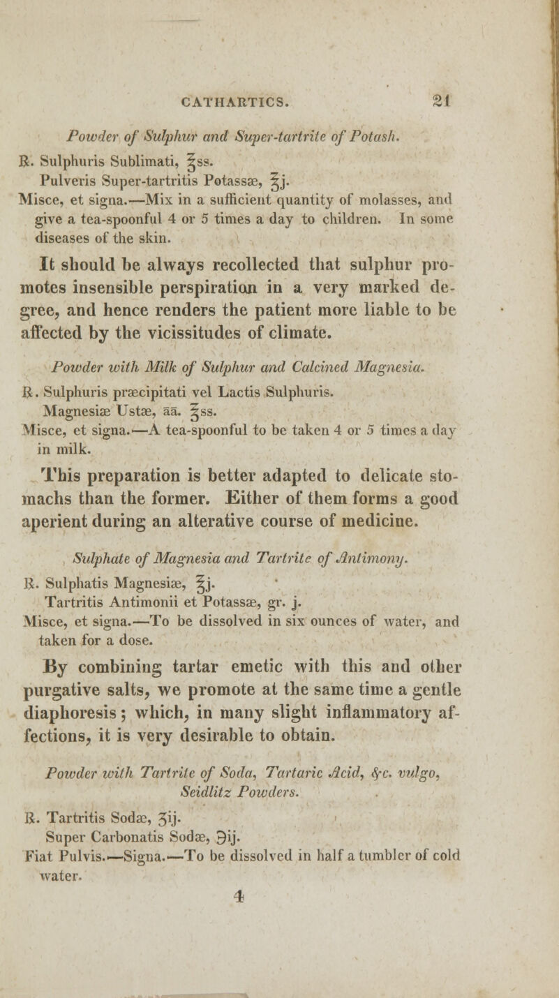 Powder of Sulphur and Super-tartrite of Potash. R. Sulphuris Sublimati, 5ss. Pulveris Super-tartritis Potassae, ^j. Misce, et signa.—Mix in a sufficient quantity of molasses, and give a tea-spoonful 4 or 5 times a day to children. In some diseases of the skin. It should be always recollected that sulphur pro- motes insensible perspiration in a very marked de- gree, and hence renders the patient more liable to be affected by the vicissitudes of climate. Powder with Milk of Sulphur and Calcined Magnesia. R. Sulphuris praecipitati vel Lactis Sulphuris. Magnesias Ustae, aa. ^ss. Misce, et signa.—A tea-spoonful to be taken 4 or 5 times a day in milk. This preparation is better adapted to delicate sto- machs than the former. Either of them forms a good aperient during an alterative course of medicine. Sulphate of Magnesia and Tartrite of Antimony. R. Sulphatis Magnesias, ^j. Tartritis Antimonii et Potassae, gr. j. Misce, et signa.—To be dissolved in six ounces of water, and taken for a dose. By combining tartar emetic with this aud other purgative salts, we promote at the same time a gentle diaphoresis; which, in many slight inflammatory af- fections, it is very desirable to obtain. Powder with Tartrite of Soda, Tartaric Acid, §c. vulgo, Seidlitz Powders. R. Tartritis Sodac, 3ij. Super Carbonatis Sodae, 9ij. Fiat Pulvis.—Signa.—To be dissolved in half a tumbler of cold water. 4