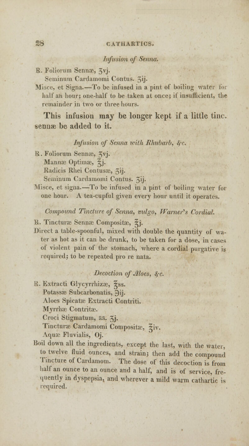 Infusion of Senna. R. Foliorum Sennae, 3vj. Seminum Cardamomi Contus. 3y« Misce, et Signa.—To be infused in a pint of boiling water I'm half an hour; one-half to be taken at once; if insufficient, the remainder in two or three hours. This infusion may be longer kept if a little tine. sennae be added to it. Infusion of Senna with Rhubarb, §c. R. Foliorum Sennae, Jvj. Mannae Optimae, ^j. Radicis Rhei Contusae, 3U- Seminum Cardamomi Contus. Jij- Misce, et signa.—To be infused in a pint of boiling water for one hour. A tea-cupful given every hour until it operates. Compound Tincture of Senna, vulgo, Warner's Cordial. R. Tincturae Sennae Compositae, 5j. Direct a table-spoonful, mixed with double the quantity of wa- ter as hot as it can be drunk, to be taken for a dose, in cases of violent pain of the stomach, where a cordial purgative is required; to be repeated pro re nata. Decoction of Aloes, 4*c. R. Extracti Glycyrrhizae, ^ss. Potassae Subcarbonatis, 9ij. Aloes Spicatae Extracti Contriti. Myrrhae Contritae. Croci Stigmatum, aa. 3j. Tincturae Cardamomi Compositae, 5iv. Aquae Fluvialis, Oj. Roil down all the ingredients, except the last, with the water, to twelve fluid ounces, and strain; then add the compound Tincture of Cardamom. The dose of this decoction is from half an ounce to an ounce and a half, and is of service, fre- quently in dyspepsia, and wherever a mild warm cathartic is required.