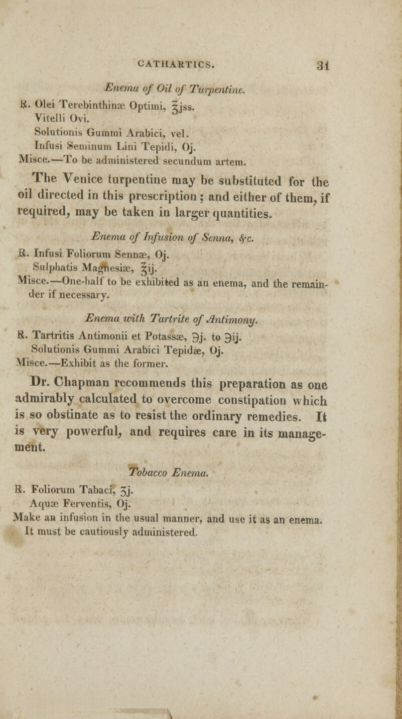 Enema of Oil of Turpentine. i*. Olei Terebinthinae Optimi, 5jss. Vitelli Ovi. Solutionis Gummi Arabici, vel. Infusi Senwnum Lini Tepidi, Oj. Misce.—To be administered secundum artem. The Venice turpentine may be substituted for the oil directed in this prescription ; and either of them, if required, may be taken in larger quantities. Enema of Infusion of Senna, fyc. &. Infusi Foliorum Sennae, Oj. Sulphatis Maghesiac, 5ij. Misce.—One-half to be exhibited as an enema, and the remain- der if necessary. Enema with Tartrite of Antimony. 8. Tartritis Antimonii et Potassae, 9j. to 3ij. Solutionis Gummi Arabici Tepidae, Oj. Misce.—Exhibit as the former. Dr. Chapman recommends this preparation as one admirably calculated to overcome constipation which is so obstinate as to resist the ordinary remedies. It is very powerful, and requires care in its manage- ment. Tobacco Enema. R. Foliorum Tabaci, 3j. Aquae Ferventis, Oj. Make an infusion in the usual manner, and use it as an enema. It must be cautiously administered.