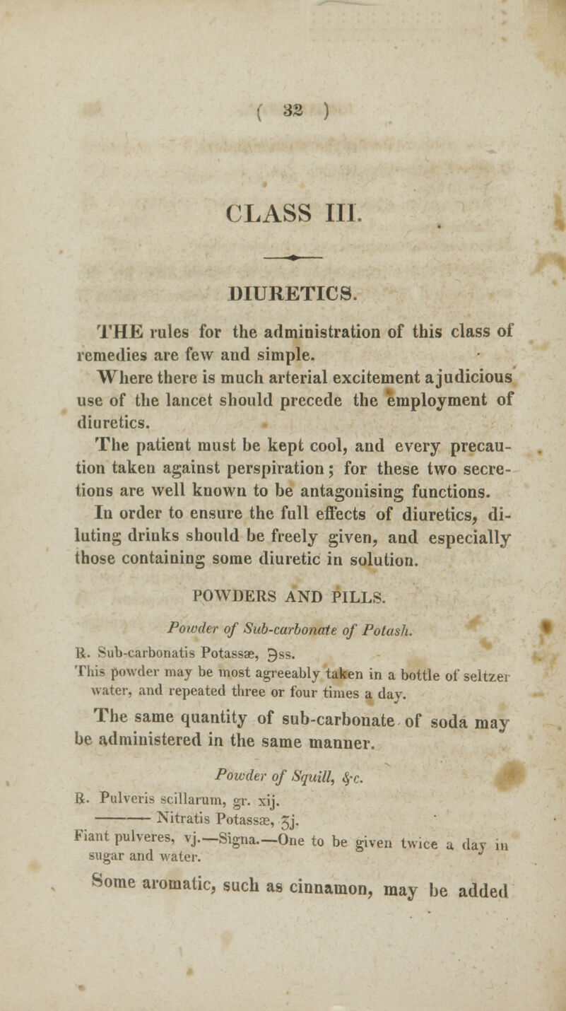 ( 33 ) CLASS III. DIURETICS. THE rules for the administration of this class of remedies are few and simple. Where there is much arterial excitement ajudicious use of the lancet should precede the employment of diuretics. The patient must be kept cool, and every precau- tion taken against perspiration; for these two secre- tions are well known to be antagonising functions. In order to ensure the full effects of diuretics, di- luting drinks should be freely given, and especially those containing some diuretic in solution. POWDERS AND PILLS. Poivder of Sub-carbonate of Potash. R. Sub-carbonatis Potassae, gss. This powder may be most agreeably taken in a bottle of seltzer water, and repeated three or four times a day. The same quantity of sub-carbonate of soda may be administered in the same manner. Powder of Squill, S,-c. R. Pulveris scillarum, gr. xij. Nitratis Potassae, £j. Fiant pulveres, vj.-Signa.-One to be given twice u day in sugar and water. Some aromatic, such as cinnamon, may be added