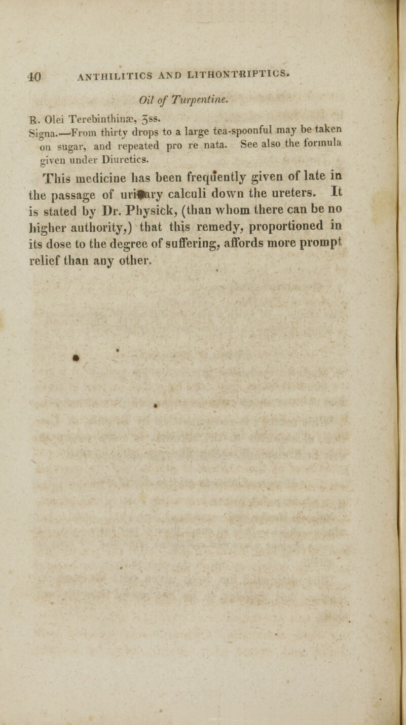 Oil of Turpentine. R. Olei Terebinthinae, 5ss. Signa.—From thirty drops to a large tea-spoonful may be taken on sugar, and repeated pro re nata. See also the formula given under Diuretics. This medicine has been frequently given of late in the passage of urinary calculi down the ureters. It is stated by Dr. Physick, (than whom there can be no higher authority,) that this remedy, proportioned in its dose to the degree of suffering, affords more prompt relief than any other.