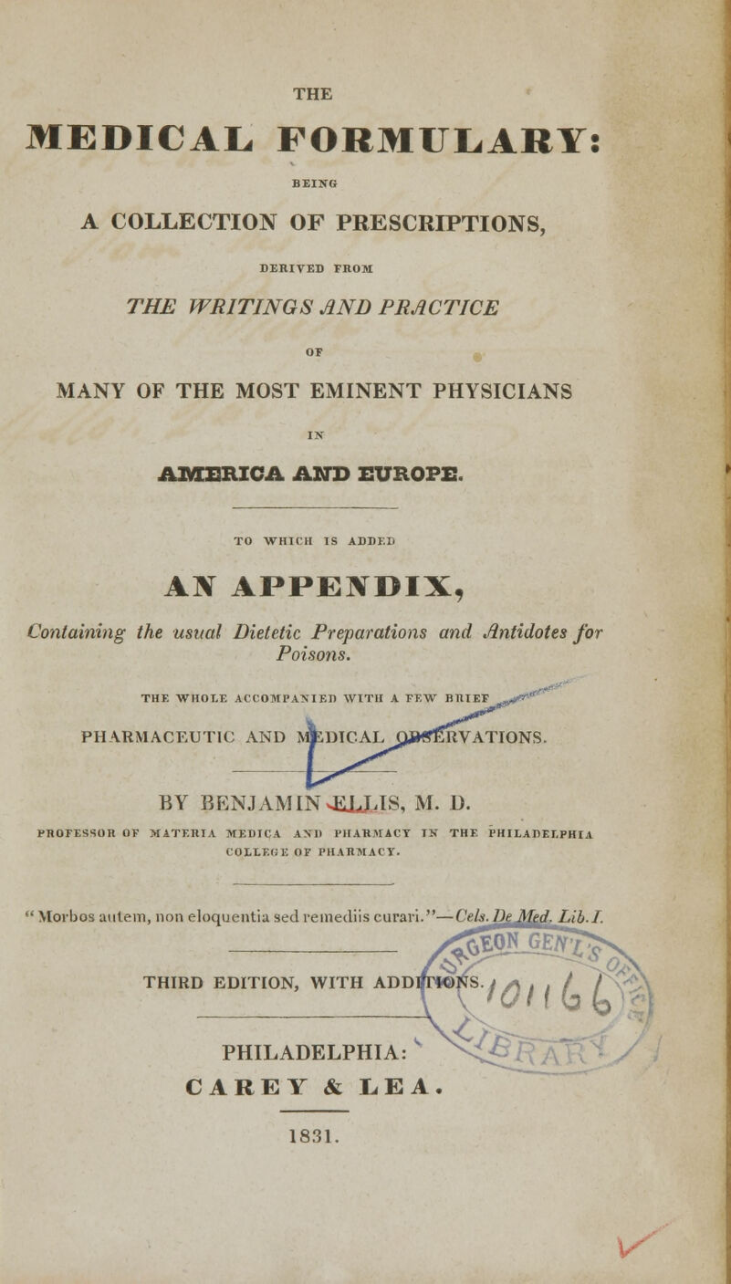 THE MEDICAL, FORMULARY! BEING A COLLECTION OF PRESCRIPTIONS, DERIVED FROM THE WRITINGS AND PRACTICE or MANY OF THE MOST EMINENT PHYSICIANS IN AMERICA AND EUROPE. TO WHICH IS ADDED AN APPENDIX, Containing the usual Dietetic Preparations and Antidotes for Poisons. THE WHOLE ACCOMPANIED WITH A FEW BRIEF PHARMACEUTIC AND MfcDICAL OBSERVATIONS. BY BENJAMIN4ULLIS, M. O. PROFESSOR OF MATERIA MEDICA AND PHARMACY IN THE PHILADELPHIA COLLEtii; OP PHARMACY.  Morbos aulem, non eloquentia sed remediis curari.—Cels.DeMed. lab.I. THIRD EDITION, WITH ADDRT*©tfS. t /-j . . / / \v PHILADELPHIA: V CAREY & LEA. 1831. ^