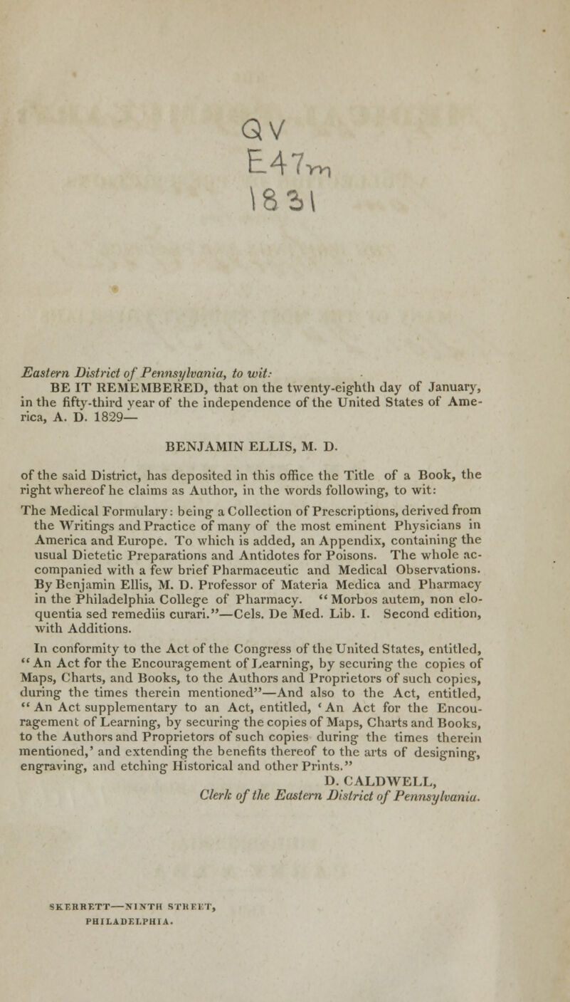 E47 \85l Wl Eastern District of Pennsylvania, to wit.- BE IT REMEMBERED, that on the twenty-eighth day of January, in the fifty-third vear of the independence of the United States of Ame- rica, A. D. 1829— BENJAMIN ELLIS, M. D. of the said District, has deposited in this office the Title of a Book, the right whereof he claims as Author, in the words following, to wit: The Medical Formulary: being a Collection of Prescriptions, derived from the Writings and Practice of many of the most eminent Physicians in America and Europe. To which is added, an Appendix, containing the usual Dietetic Preparations and Antidotes for Poisons. The whole ac- companied with a few brief Pharmaceutic and Medical Observations. By Benjamin Ellis, M. D. Professor of Materia Medica and Pharmacy in the Philadelphia College of Pharmacy.  Morbos autem, non elo- quentia sed remediis curari.—Cels. De Med. Lib. I. Second edition, with Additions. In conformity to the Act of the Congress of the United States, entitled, An Act for the Encouragement of Learning, by securing the copies of Maps, Charts, and Books, to the Authors and Proprietors of such copies, during the times therein mentioned—And also to the Act, entitled, An Act supplementary to an Act, entitled, 'An Act for the Encou- ragement of Learning, by securing the copies of Maps, Charts and Books, to the Authors and Proprietors of such copies during the times therein mentioned,' and extending the benefits thereof to the arts of designing, engraving, and etching Historical and other Prints. D. CALDWELL, Clerk of the Eastern District of Pennsylvania. SKERHETT—XI NTH STREET, PHILADELPHIA.