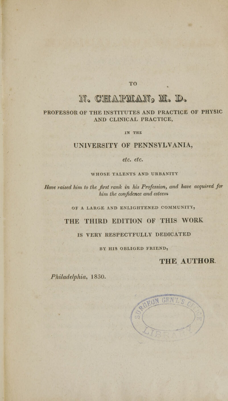 TO PROFESSOR OF THE INSTITUTES AND PRACTICE OF PHYSIC AND CLINICAL PRACTICE, UNIVERSITY OF PENNSYLVANIA, etc. etc. WHOSE TALENTS AND URBANITY Have raised him to the first rank in his Profession, and have acquired for him the confidence and esteem OF A LARGE AND ENLIGHTENED COMMUNITY, THE THIRD EDITION OF THIS WORK IS VERY RESPECTFULLY DEDICATED BY HI9 OBLIGED FRIEND, THE AUTHOR.