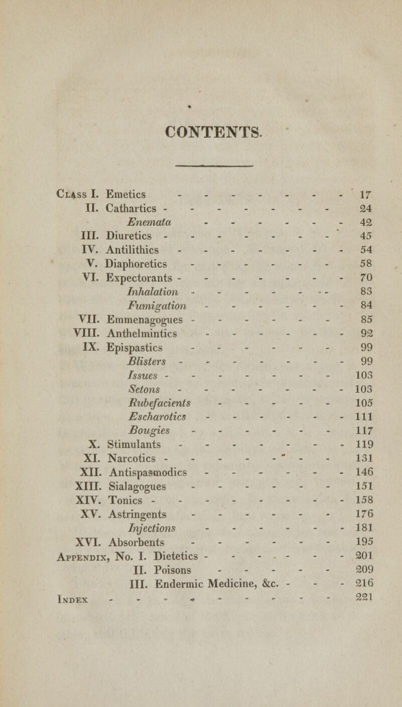 CONTENTS. Class I. Emetics '17 II. Cathartics 24 Enemata 42 III. Diuretics 45 IV. Antilithics 54 V. Diaphoretics 58 VI. Expectorants 70 Inhalation 83 Fumigation 84 VII. Emmenagogues 85 VIII. Anthelmintics 92 IX. Epispastics 99 Blisters 99 Issues 103 Setons 103 Rubefacients - - - - - 105 Escharotics Ill Bougies 117 X. Stimulants 119 XL Narcotics  - 131 XII. Antispasmodics - - - - - - 146 XIII. Sialagogues 151 XIV. Tonics - 158 XV. Astringents - - - - - - 176 Injections 181 XVI. Absorbents 195 Appendix, No. I. Dietetics - - - • - - - 201 II. Poisons 209 III. Endermic Medicine, &c. - - - 216 Index ------- 221