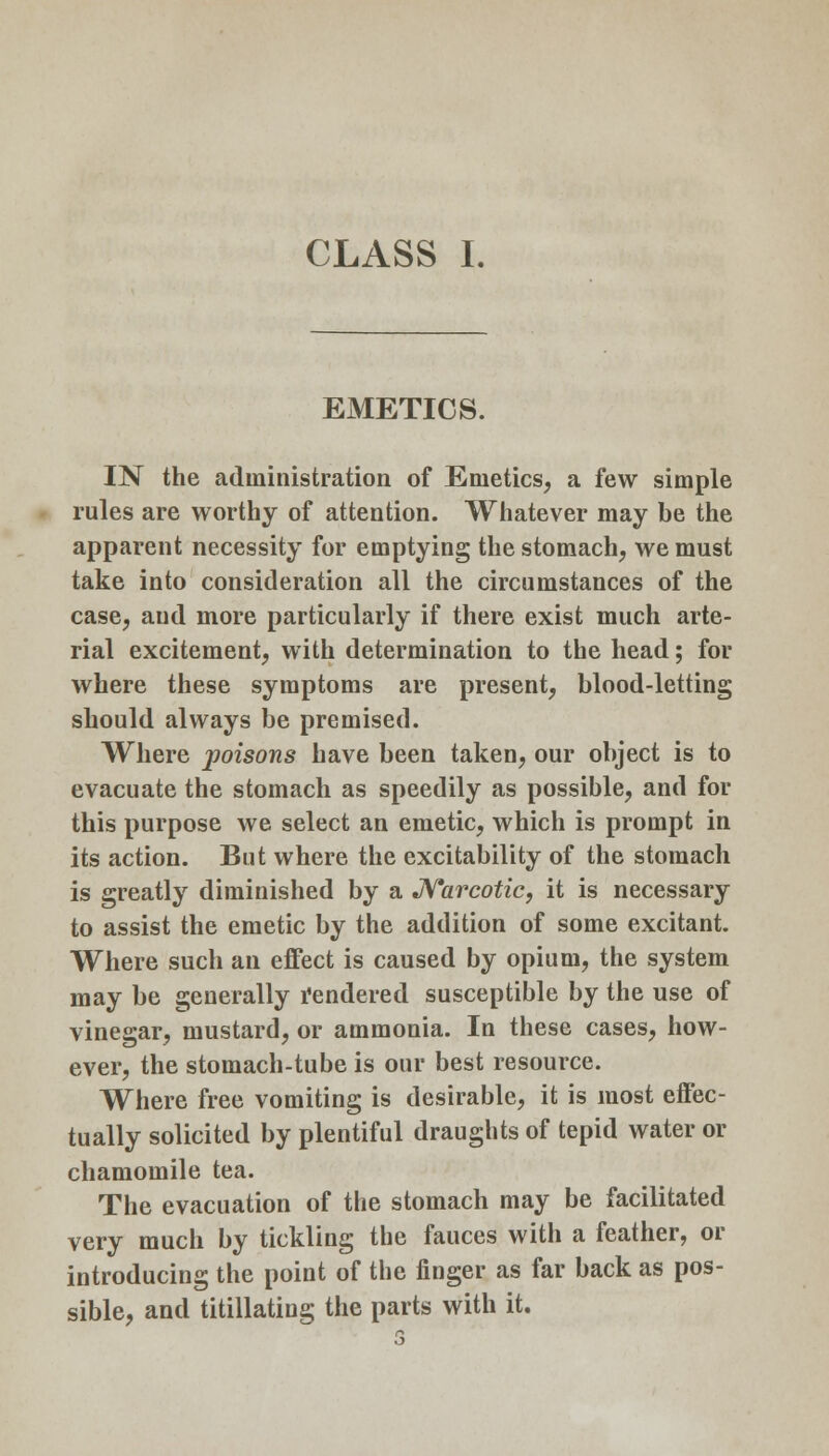 CLASS I. EMETICS. IN the administration of Emetics, a few simple rules are worthy of attention. Whatever may be the apparent necessity for emptying the stomach, we must take into consideration all the circumstances of the case, and more particularly if there exist much arte- rial excitement, with determination to the head; for where these symptoms are present, blood-letting should always be premised. Where -poisons have been taken, our object is to evacuate the stomach as speedily as possible, and for this purpose we select an emetic, which is prompt in its action. But where the excitability of the stomach is greatly diminished by a Narcotic, it is necessary to assist the emetic by the addition of some excitant. Where such an effect is caused by opium, the system may be generally rendered susceptible by the use of vinegar, mustard, or ammonia. In these cases, how- ever, the stomach-tube is our best resource. Where free vomiting is desirable, it is most effec- tually solicited by plentiful draughts of tepid water or chamomile tea. The evacuation of the stomach may be facilitated very much by tickling the fauces with a feather, or introducing the point of the finger as far back as pos- sible, and titillating the parts with it.