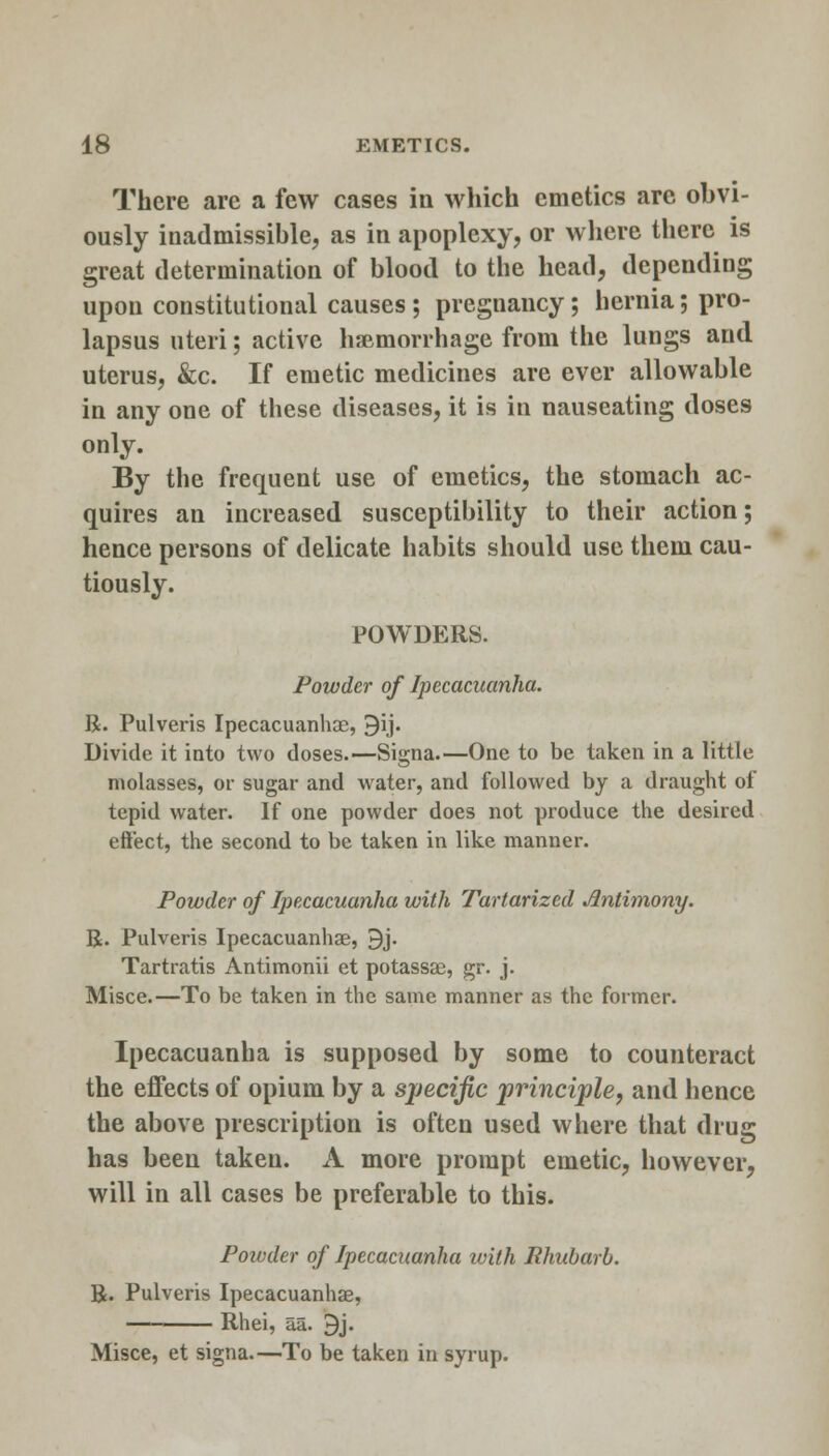 There are a few cases in which emetics are obvi- ously inadmissible, as in apoplexy, or where there is great determination of blood to the head, depending upon constitutional causes; pregnancy; hernia; pro- lapsus uteri; active haemorrhage from the lungs and uterus, &c. If emetic medicines are ever allowable in any one of these diseases, it is in nauseating doses only. By the frequent use of emetics, the stomach ac- quires an increased susceptibility to their action; hence persons of delicate habits should use them cau- tiously. POWDERS. Powder of Ipecacuanha. R. Pulveris Ipecacuanhae, 9ij. Divide it into two doses.—Signa.—One to be taken in a little molasses, or sugar and water, and followed by a draught of tepid water. If one powder does not produce the desired effect, the second to be taken in like manner. Powder of Ipecacuanha with Tartarized Antimony. R. Pulveris Ipecacuanhae, 9j. Tartratis Antimonii et potassae, gr. j. Misce.—To be taken in the same manner as the former. Ipecacuanha is supposed by some to counteract the effects of opium by a specific principle, and hence the above prescription is often used where that drug has been taken. A more prompt emetic, however, will in all cases be preferable to this. Powder of Ipecacuanha with Rhubarb. R. Pulveris Ipecacuanhas, Rhei, aa. 9j. Misce, et signa.—To be taken in syrup.