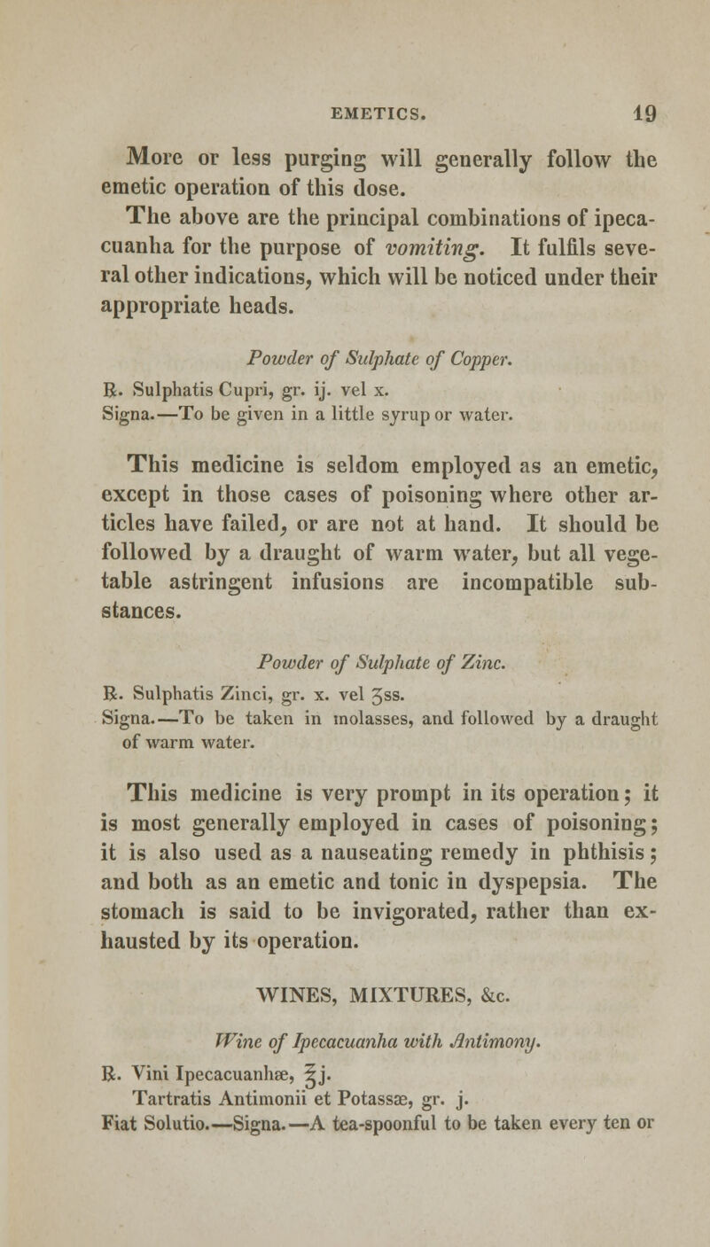 More or less purging will generally follow the emetic operation of this dose. The above are the principal combinations of ipeca- cuanha for the purpose of vomiting. It fulfils seve- ral other indications, which will be noticed under their appropriate heads. Powder of Sulphate of Copper. R. Sulphatis Cupri, gr. ij. vel x. Signa.—To be given in a little syrup or water. This medicine is seldom employed as an emetic, except in those cases of poisoning where other ar- ticles have failed, or are not at hand. It should be followed by a draught of warm water, but all vege- table astringent infusions are incompatible sub- stances. Powder of Sulphate of Zinc. R. Sulphatis Zinci, gr. x. vel 3ss. Signa.—To be taken in molasses, and followed by a draught of warm water. This medicine is very prompt in its operation; it is most generally employed in cases of poisoning; it is also used as a nauseating remedy in phthisis; and both as an emetic and tonic in dyspepsia. The stomach is said to be invigorated, rather than ex- hausted by its operation. WINES, MIXTURES, &c. Wine of Ipecacuanha with Antimony. R. Vini Ipecacuanhse, 5j. Tartratis Antimonii et Potassae, gr. j. Fiat Solutio.—Signa.—A tea-spoonful to be taken every ten or