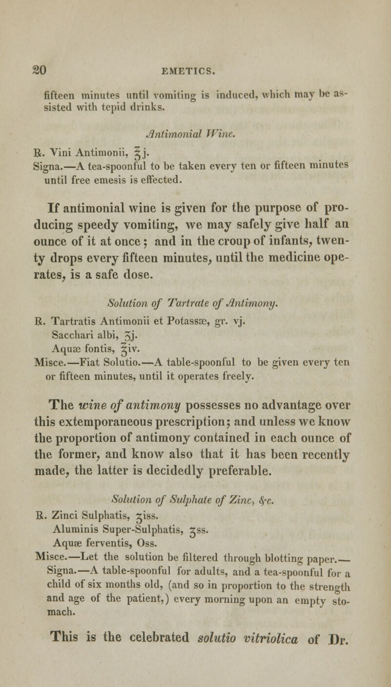 fifteen minutes until vomiting is induced, which may be as- sisted with tepid drinks. Jlnthnonial Wine. R. Vini Antimonii, ^j. Signa.—A tea-spoonful to be taken every ten or fifteen minutes until free emesis is effected. If antimonial wine is given for the purpose of pro- ducing speedy vomiting, we may safely give half an ounce of it at once; and in the croup of infants, twen- ty drops every fifteen minutes, until the medicine ope- rates, is a safe dose. Solution of Tartrate of Antimony. R. Tartratis Antimonii et Potassae, gr. vj. Sacchari albi, 3j. Aquae fontis, giv. Misce.—Fiat Solutio.—A table-spoonful to be given every ten or fifteen minutes, until it operates freely. The wine of antimony possesses no advantage over this extemporaneous prescription; and unless we know the proportion of antimony contained in each ounce of the former, and know also that it has been recently made, the latter is decidedly preferable. Solution of Sulphate of Zinc? fyc. R. Zinci Sulphatis, siss. Aluminis Super-Sulphatis, 2ss. Aquge ferventis, Oss. Misce.—Let the solution be filtered through blotting paper. Signa.—A table-spoonful for adults, and a tea-spoonful for a child of six months old, (and so in proportion to the strength and age of the patient,) every morning upon an empty sto- mach. This is the celebrated solutio vitriolica of Dr.