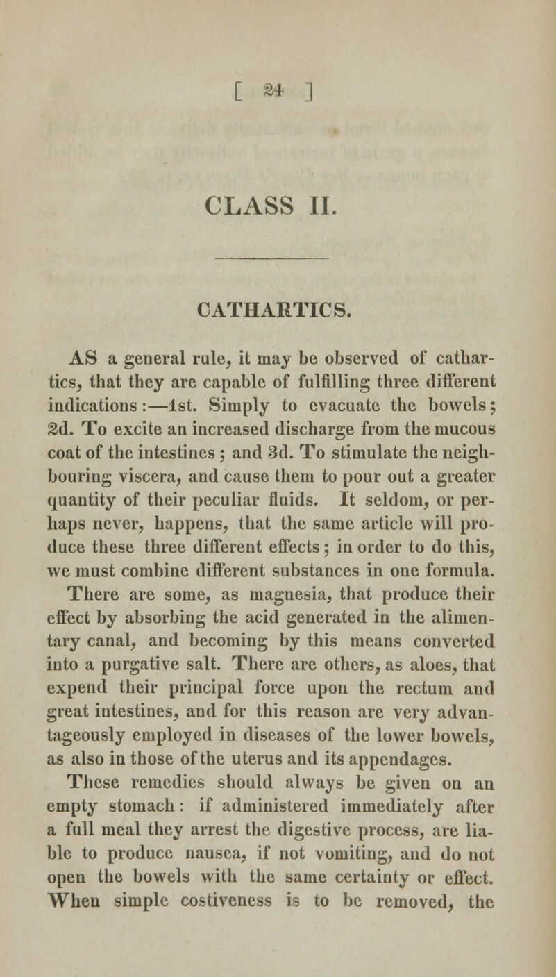 CLASS II. CATHARTICS. AS a general rule, it may be observed of cathar- tics, that they are capable of fulfilling three different indications:—1st. Simply to evacuate the bowels; 2d. To excite an increased discharge from the mucous coat of the intestines ; and 3d. To stimulate the neigh- bouring viscera, and cause them to pour out a greater quantity of their peculiar fluids. It seldom, or per- haps never, happens, that the same article will pro- duce these three different effects; in order to do this, we must combine different substances in one formula. There are some, as magnesia, that produce their effect by absorbing the acid generated in the alimen- tary canal, and becoming by this means converted into a purgative salt. There are others, as aloes, that expend their principal force upon the rectum and great intestines, and for this reason are very advan- tageously employed in diseases of the lower bowels, as also in those of the uterus and its appendages. These remedies should always be given on an empty stomach: if administered immediately after a full meal they arrest the digestive process, are lia- ble to produce nausea, if not vomiting, and do not open the bowels with the same certainty or effect. When simple costiveness is to be removed, the