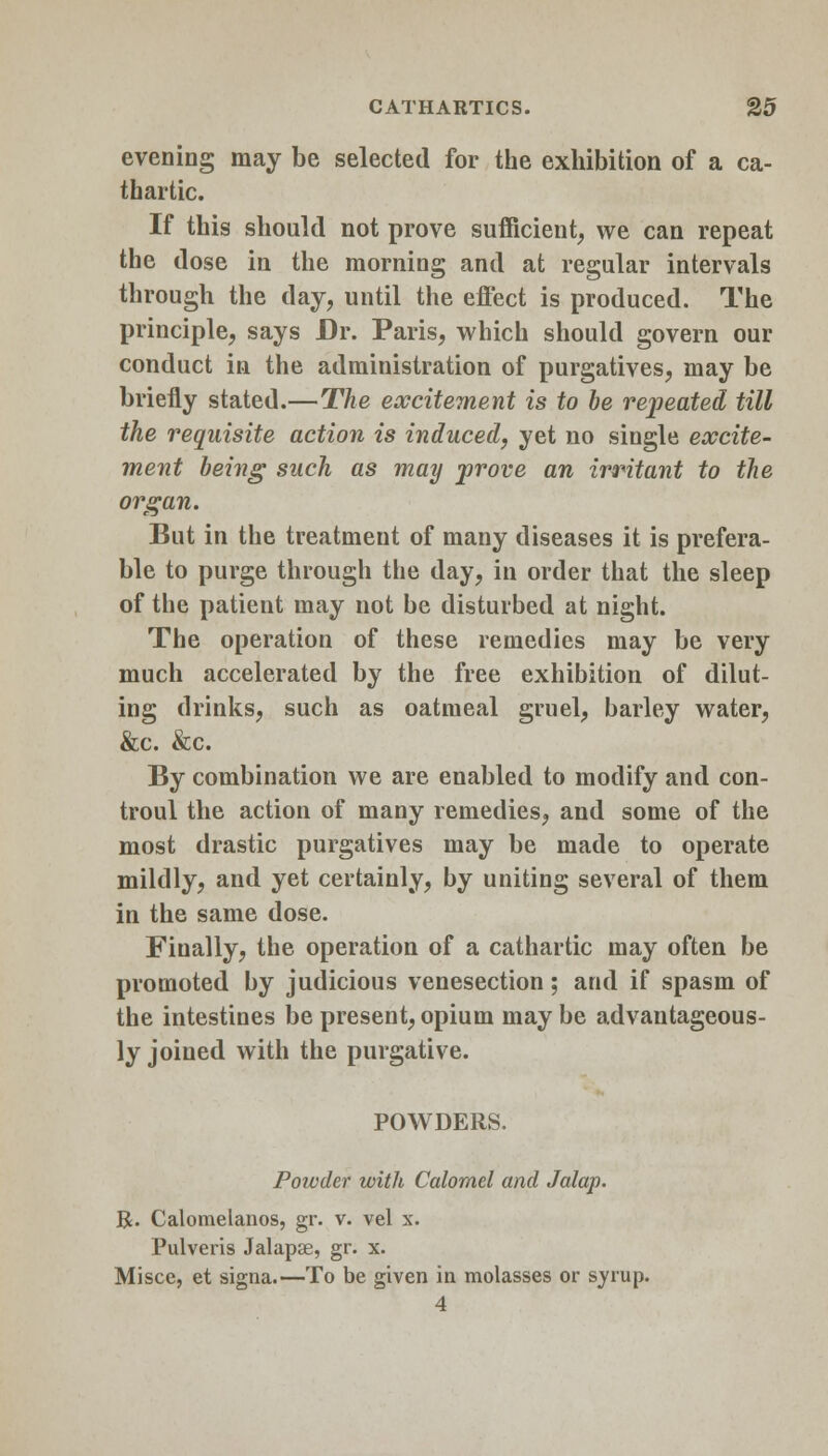 evening may be selected for the exhibition of a ca- thartic. If this should not prove sufficient, we can repeat the dose in the morning and at regular intervals through the day, until the effect is produced. The principle, says Dr. Paris, which should govern our conduct in the administration of purgatives, may be briefly stated.—The excitement is to be repeated till the requisite action is induced, yet no single excite- ment being such as may prove an irritant to the organ. But in the treatment of many diseases it is prefera- ble to purge through the day, in order that the sleep of the patient may not be disturbed at night. The operation of these remedies may be very much accelerated by the free exhibition of dilut- ing drinks, such as oatmeal gruel, barley water, &c. &c. By combination we are enabled to modify and con- troul the action of many remedies, and some of the most drastic purgatives may be made to operate mildly, and yet certainly, by uniting several of them in the same dose. Finally, the operation of a cathartic may often be promoted by judicious venesection; and if spasm of the intestines be present, opium may be advantageous- ly joined with the purgative. POWDERS. Poivder with Calomel and Jalap. R. Calomelanos, gr. v. vel x. Pulveris Jalapse, gr. x. Misce, et signa.—To be given in molasses or syrup. 4