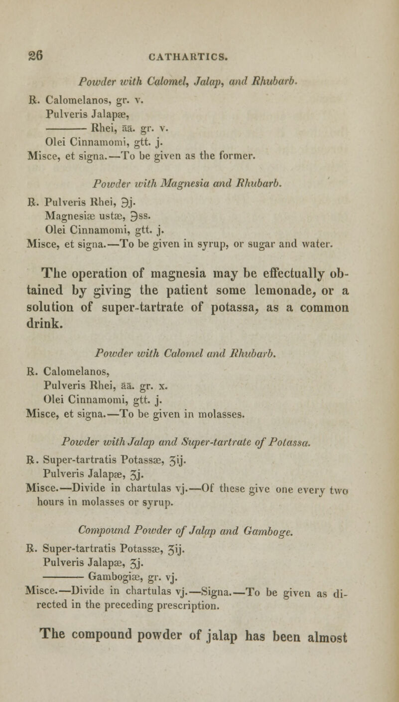 Powder icith Calomel, Jalap, and Rhubarb R. Calomelanos, gr. v. Pulveris Jalapae, Rhei, aa. gr. v. Olei Cinnamomi, gtt. j. Misce, et signa.—To be given as the former. Powder with Magnesia and Rhubarb. R. Pulveris Rhei, 9j. Magnesiae ustas, 9ss. Olei Cinnamomi, gtt. j. Misce, et signa.—To be given in syrup, or sugar and water. The operation of magnesia may be effectually ob- tained by giving the patient some lemonade, or a solution of super-tartrate of potassa, as a common drink. Poivder ivith Calomel and Rhubarb. R. Calomelanos, Pulveris Rhei, aa. gr. x. Olei Cinnamomi, gtt. j. Misce, et signa.—To be given in molasses. Powder with Jalap and Super-tartrate of Potassa. R. Super-tartratis Potassae, 3'j- Pulveris Jalapee, 3j- Misce.—Divide in chartulas vj.—Of these give one every two hours in molasses or syrup. Compound Poivder of Jalap and Gamboge. R. Super-tartratis Potassae, 3ij» Pulveris Jalapae, 3j- Gambogiae, gr. vj. Misce.—Divide in chartulas vj.—Signa.—To be given as di- rected in the preceding prescription. The compound powder of jalap has been almost