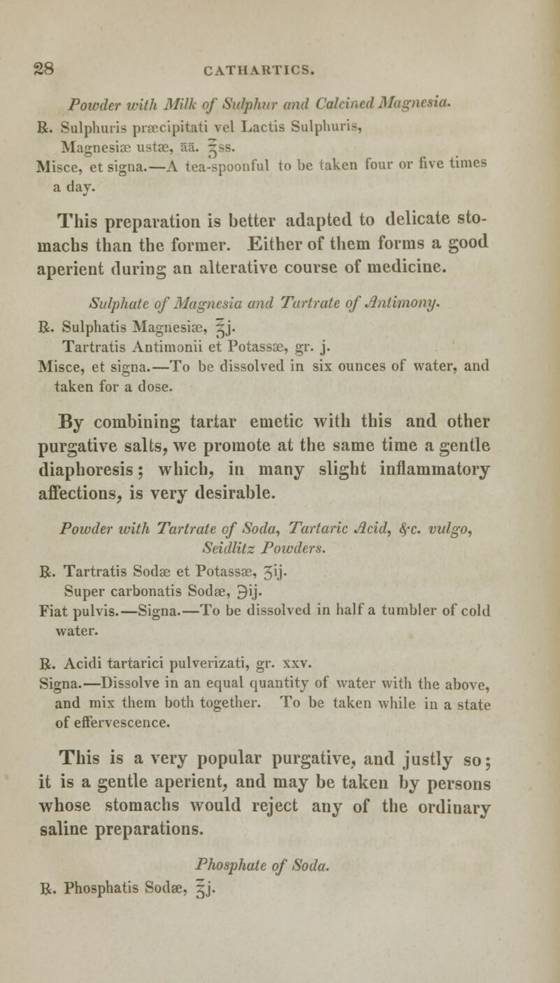 Powder with Milk of Sulphur and Calcined Magnesia. R. Sulphuris prrecipitati vol Lactis Sulphuris, Magnesias ustae, aa. ^ss. Misce, et signa.—A tea-spoonful to be taken four or five times a day. This preparation is better adapted to delicate sto- machs than the former. Either of them forms a good aperient during an alterative course of medicine. Sulphate of Magnesia and Tartrate of Antimony. R. Sulphatis Magnesias, ^j. Tartratis Antimonii et Potassae, gr. j. Misce, et signa.—To be dissolved in six ounces of water, and taken for a dose. By combining tartar emetic with this and other purgative salts, we promote at the same time a gentle diaphoresis; which, in many slight inflammatory affections, is very desirable. Powder ivith Tartrate of Soda, Tartaric Acid, fyc. vulgo, Seidlitz Powders. R. Tartratis Sodas et Potassae, 3ij. Super carbonatis Sodse, 3ij. Fiat pulvis.—Signa.—To be dissolved in half a tumbler of cold water. R. Acidi tartarici pulverizati, gr. xxv. Signa.—Dissolve in an equal quantity of water with the above, and mix them both together. To be taken while in a state of effervescence. This is a very popular purgative, and justly so; it is a gentle aperient, and may be takeii by persons whose stomachs would reject any of the ordinary saline preparations. Phosphate of Soda. R. Phosphatis Sodse, gj.