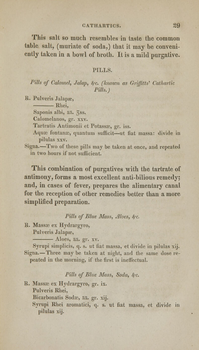 This salt so much resembles in taste the common table salt, (muriate of soda,) that it may be conveni- ently taken in a bowl of broth. It is a mild purgative. PILLS. Pills of Calomel, Jalap, fyc. (known as Griffitts* Cathartic Pills.) R. Pulveris Jalapse, — Rhei, Saponis albi, aa. 3ss. Calomelanos, gr. xxv. Tartratis Antimonii et Potassae, gr. iss. Aquas fontanae, quantum sufficit—ut fiat massa: divide in pilulas xxv. Signa.—Two of these pills may be taken at once, and repeated in two hours if not sufficient. This combination of purgatives with the tartrate of antimony, forms a most excellent anti-bilious remedy; and, in cases of fever, prepares the alimentary canal for the reception of other remedies better than a more simplified preparation. Pills of Blue Mass, Moes, fyc. R. Massae ex Hydrargyro, Pulveris Jalapse, Aloes, aa. gr. xv. Syrupi simplicis, q. s. ut fiat massa, et divide in pilulas xij. Signa.—Three may be taken at night, and the same dose re- peated in the morning, if the first is ineffectual. Pills of Blue Mass, Soda, fyc. R. Massae ex Hydrargyro, gr. ix. Pulveris Rhei, Bicarbonatis Sodae, aa. gr. xij. Syrupi Rhei aromatici, q. s. ut fiat massa, et divide in pilulas xij.