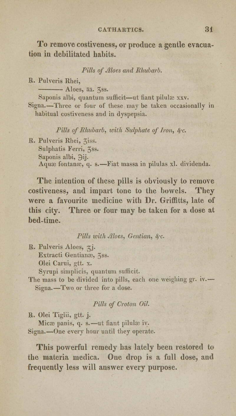 To remove costiveness, or produce a gentle evacua- tion in debilitated habits. Pills of Moes and Rhubarb. R. Pulveris Rhei, Aloes, aa. 3ss. Saponis albi, quantum sufficit—ut fiant pilulae xxv. Signa.—Three or four of these may be taken occasionally in habitual costiveness and in dyspepsia. Pills of Rhubarb, with Sulphate of Iron, 8fc. R. Pulveris Rhei, 5iss> Sulphatis Ferri, 3ss. Saponis albi, 9ij. Aquae fontanee, q. s.—Fiat massa in pilulas xl. dividenda. The intention of these pills is obviously to remove costiveness, and impart tone to the bowels. They were a favourite medicine with Dr. Griffitts, late of this city. Three or four may be taken for a dose at bed-time. Pills with Moes, Gentian, fyc. R. Pulveris Aloes, gj. Extracti Gentianae, 3ss. Olei Carui, gtt. x. Syrupi simplicis, quantum sufficit. The mass to be divided into pills, each one weighing gr. iv.— Signa.—Two or three for a dose. Pills of Croton Oil. R. Olei Tiglii, gtt. j. Micas panis, q. s.—ut fiant pilulae iv. Signa.—One every hour until they operate. This powerful remedy has lately been restored to the materia medica. One drop is a full dose, and frequently less will answer every purpose.