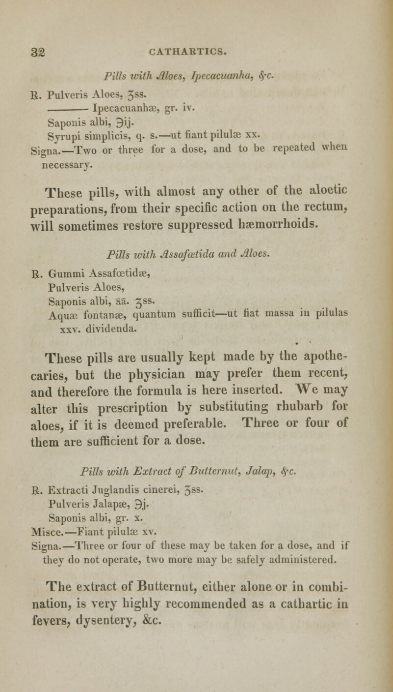 Pills with Aloes, Ipecacuanha, S,-c B. Pulvcris Aloes, 3ss. — Ipecacuanha?, srr. iv. Saponis albi, 9ij. Sjrupi simplicis, q. s.—ut fiant pilulaj xx. Signa.-—Two or three for a dose, and to be repeated when necessary. These pills, with almost any other of the aloetic preparations, from their specific action on the rectum, will sometimes restore suppressed haemorrhoids. Pills ivith Assafoztida and Aloes. R. Gummi Assafoetidfe, Pulveris Aloes, Saponis albi, aa. ^ss. Aquse fontanse, quantum sufficit—ut fiat massa in pilulas xxv. dividenda. These pills are usually kept made by the apothe- caries, but the physician may prefer them recent, and therefore the formula is here inserted. We may alter this prescription by substituting rhubarb for aloes, if it is deemed preferable. Three or four of them are sufficient for a dose. Pills with Extract of Butternut, Jalap, fyc. R. Extracti Juglandis cinerei, 3SS- Pulveris Jalapee, 9j. Saponis albi, gr. x. Misce.—Fiant pilulse xv. Signa.—Three or four of these may be taken for a dose, and if they do not operate, two more may be safely administered. The extract of Butternut, either alone or in combi- nation, is very highly recommended as a cathartic in fevers, dysentery, &c.