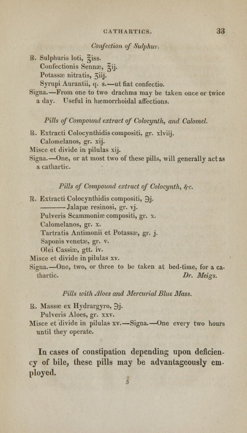 Confection of Sulphur. R. Sulphuris loti, ^iss. Confectionis Sennae, 5ij. Potassa; nitratis, 5iij- Syrupi Aurantii, q. s.—ut fiat confectio. Signa.—From one to two drachms may be taken once or twice a day. Useful in hgemorrhoidal affections. Pills of Compound extract of Colocynth, and Calomel. R. Extracti Colocynthidis compositi, gr. xlviij. Calomelanos, gr. xij. Misce et divide in pilulas xij. Signa.—One, or at most two of these pills, will generally act as a cathartic. Pills of Compound extract of Colocynth, fyc. R. Extracti Colocynthidis compositi, 9j. Jalapee resinosi, gr. vj. Pulveris Scammoniae compositi, gr. x. Calomelanos, gr. x. Tartratis Antimonii et Potassae, gr. j. Saponis venetae, gr. v. 01 ei Cassiae, gtt. iv. Misce et divide in pilulas xv. Signa.—One, two, or three to be taken at bed-time, for a ca- thartic. Dr. Meigs. Pills with Moes and Mercurial Blue Mass. R. Massse ex Hydrargyro, 9j. Pulveris Aloes, gr. xxv. Misce et divide in pilulas xv.—Signa.—One every two hours until they operate. In cases of constipation depending upon deficien- cy of bile, these pills may be advantageously em- ployed. 5