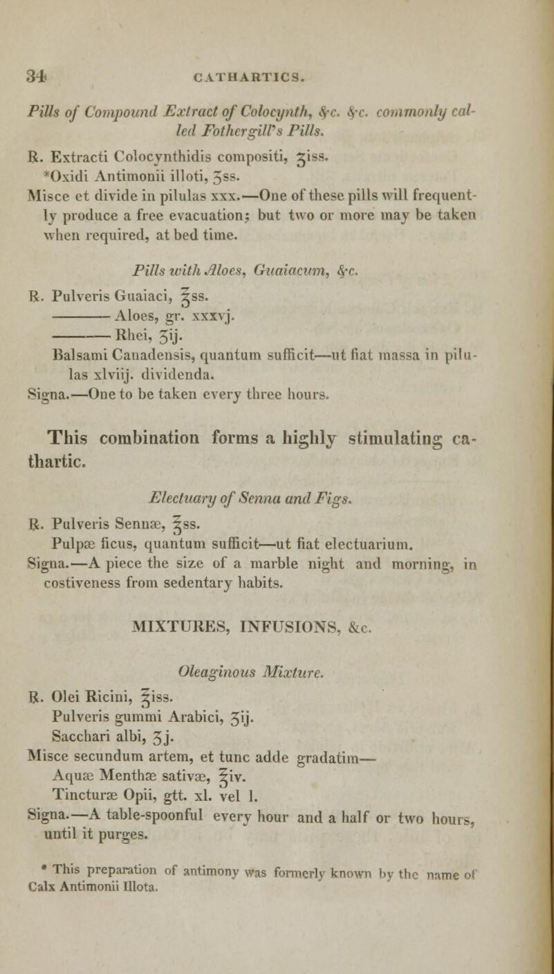 Pills of Compound Extract of Colocynth. \ \ ■. commonly cal- led FothergilPs Pills. R. Extracti Colocjnthidis compositi, 31SS. *Oxidi Antimonii illoti, Jss. Misce et divide in pilulas xxx.—One of these pills will frequent- ly produce a free evacuation; but two or more may be taken when required, at bed time. Pills with Moes, Guaiacum, 8fC R. Pulveris Guaiaci, ?ss. Aloes, gr. xxxvj. Rhei, 3ij. Balsami Canadensis, quantum sufncit—ut fiat massa in pilu- las xlviij. dividenda. Signa.— One to be taken every three hours. This combination forms a highly stimulating ca- thartic. Electuary of Senna and Figs. R. Pulveris Senna:', ^ss. Pulpae ficus, quantum sufficit—ut fiat electuarium. Signa.—A piece the size of a marble night and morning, in costiveness from sedentary habits. MIXTURES, INFUSIONS, &c. Oleaginous Mixture. R. Olei Ricini, giss. Pulveris guinmi Arabici, 3ij. Sacchari albi, 3j- Misce secundum artem, et tunc adde gradatim— Aquae Mentha sativoe, 5iv. Tincturae Opii, gtt. xl. vel 1. Signa—A table-spoonful every hour and a half or two hours, until it purges. • This preparation of antimony was formerly known by the name of Calx Antimonii Illota.