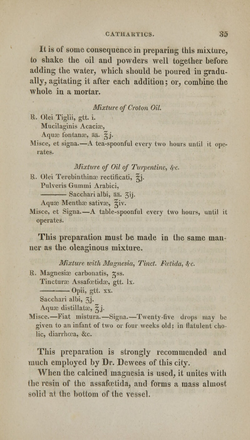 It is of some consequence in preparing this mixture, to shake the oil and powders well together before adding the water, which should be poured in gradu- ally, agitating it after each addition; or, combine the whole in a mortar. Mixture of Croton Oil. R. Olei Tiglii, gtt. i. Mucilaginis Acacias, Aquas fontanas, aa. ^j. Misce, et signa.—A tea-spoonful every two hours until it ope- rates. Mixture of Oil of Turpentine, #c R. Olei Terebinthinae rectificati, 5j. Pulveris Gummi Arabici, —- Sacchari albi, aa. 3ij. Aquas Menthas sativas, 5iv. Misce, et Signa.—A table-spoonful every two hours, until it operates. This preparation must be made in the same man- ner as the oleaginous mixture. Mixture with Magnesia, Tinct. Fcelida, fyc. R. Magnesias carbonatis, £ss. Tincturas Assafostidas, gtt. lx. Opii, gtt. xx. Sacchari albi, 3j. Aquas distillatas, 5j. Misce.—Fiat mistura.—Signa.—Twenty-five drops may be given to an infant of two or four weeks old; in flatulent cho- lic, diarrhoea, &c. This preparation is strongly recommended and much employed by Dr. Dewees of this city. When the calcined magnesia is used, it unites with the resin of the assafcetida, and forms a mass almost solid at the bottom of the vessel.