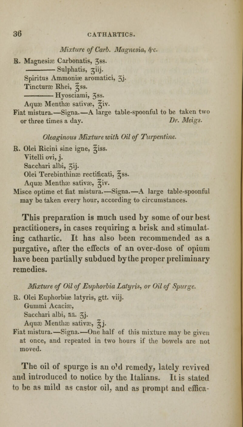 Mixture of Carb. Magnesia, fyc R. Magnesias Carbonatis, 3§s. Sulphatis, ^iij. Spiritus Ammonise aromatici, 3j- Tincturas Rhei, ^ss. Hyosciarai, 3ss. Aquae Menthse sativae, ^iv. Fiat mistura.—Signa.—A large table-spoonful to be taken two or three times a day. Dr. Meigs. Oleaginous Mixture with Oil of Turpentine. R. Olei Ricini 6ine igne, ^iss. Vitelli ovi, j. Sacchari albi, 3>j- Olei Terebinthinae rectificati, ^ss. Aquas Menthae sativae, ^iv. Misce optime et fiat mistura.—Signa.—A large table-spoonful may be taken every hour, according to circumstances. This preparation is much used by some of our best practitioners, in cases requiring a brisk and stimulat- ing cathartic. It has also been recommended as a purgative, after the effects of an over-dose of opium have been partially subdued by the proper preliminary remedies. Mixture of Oil of Euphorbia Lalyris, or Oil of Spurge. R. Olei Euphorbiee latyris, gtt. viij. Gummi Acaciae, Sacchari albi, 5a. 3j» Aquae Menthae sativae, 5j. Fiat mistura.—Signa.—One half of this mixture may be given at once, and repeated in two hours if the bowels are not moved. The oil of spurge is an oM remedy, lately revived and introduced to notice by the Italians. It is stated to be as mild as castor oil, and as prompt and effica