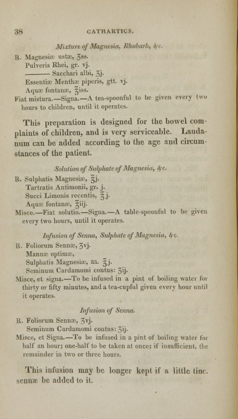 Mixture of Magnesia, Rhubarb. R. Magnesiae ustae, 3ss. Pulveris Rhei, gr. vj. Sacchari albi, 5j. Essenti82 Menth83 piperis, gtt. vj. Aquae fontanac, giss. Fiat mistura.—Signa.—A tea-spoonful to be given every two hours to children, until it operates. This preparation is designed for the bowel com- plaints of children, and is very serviceable. Lauda- num can be added according to the age and circum- stances of the patient. Solution of Sulphate of Magnesia, fyc. R. Sulphatis Magnesiae, §j. Tartratis Antimonii, gr. j. Succi Limonis recentis, ^ j. Aquae fontanae, ^iij. Misce.—Fiat solutio.—Signa.—A table-spoonful to be given every two hours, until it operates. Infusion of Senna, Sulphate of Magnesia, fyc. R. Foliorum Sennse, 3vj. Mannae optimae, Sulphatis Magnesiae, aa. ^j. Seminum Cardamomi contus: 5ij- Misce, et signa.—To be infused in a pint of boiling water for thirty or fifty minutes, and a tea-cupful given every hour until it operates. Infusion of Senna. R. Foliorum Sennae, 3vj- Seminum Cardamomi contus: 3y- Misce, et Signa.—To be infused in a pint of boiling water for half an hour; one-half to be taken at once; if insufficient, the remainder in two or three hours. This infusion may be longer kept if a little tine, sennse be added to it.