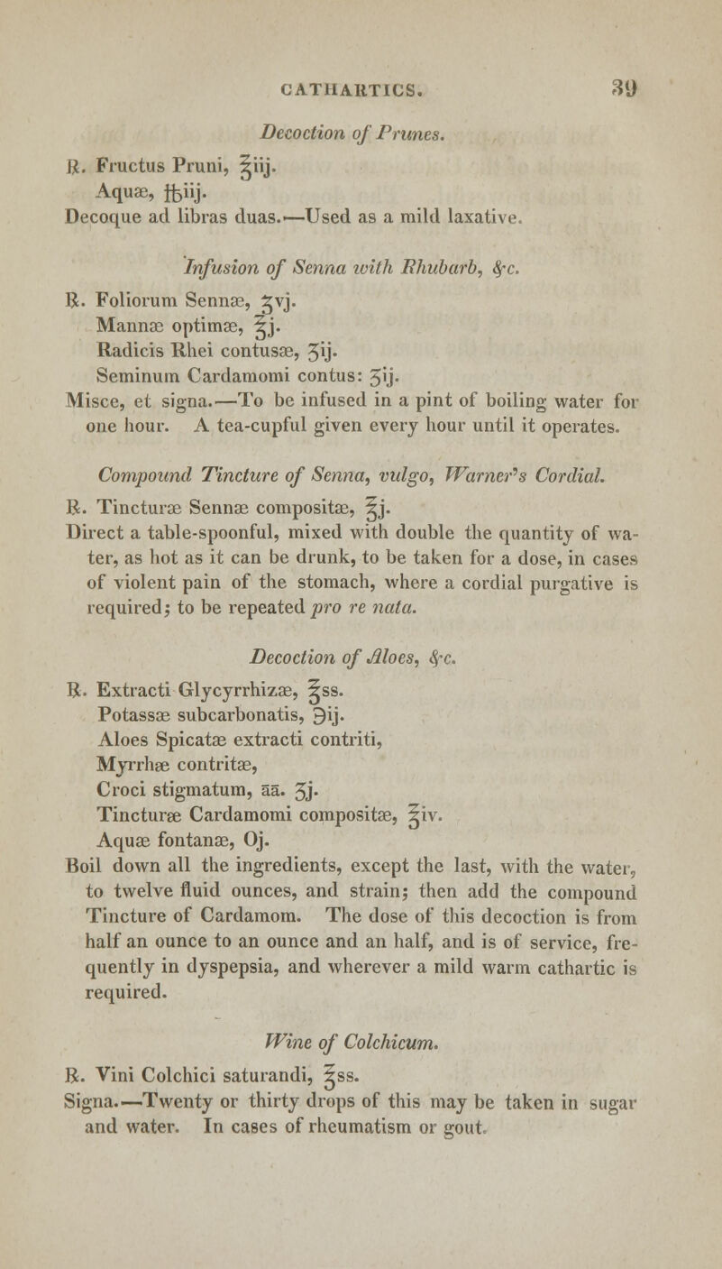 Decoction of Prunes. ft. Fructus Pruni, ^iij. Aquae, ftiij. Decoque ad libras duas.—Used as a mild laxative. Infusion of Senna with Rhubarb, fyc. ft. Foliorum Sennae, ^vj- Mannas optimae, 5j. Radicis Rhei contusae, 3ij. Seminum Cardamomi contus: 5'j- Misce, et signa.—To be infused in a pint of boiling water for one hour. A tea-cupful given every hour until it operates. Compound Tincture of Senna, vulgo, Warner's Cordial. ft. Tinctures Sennae composite, ^j. Direct a table-spoonful, mixed with double the quantity of wa- ter, as hot as it can be drunk, to be taken for a dose, in cases of violent pain of the stomach, where a cordial purgative is required; to be repeated pro re nata. Decoction of Aloes, fyc. ft. Extracti Glycyrrhizae, ^ss. Potassae subcarbonatis, 9ij. Aloes Spicatas extracti contriti, Myrrhae contritae, Croci stigmatum, aa. 5j- Tincturee Cardamomi compositae, ^iv. Aquae fontanae, Oj. Boil down all the ingredients, except the last, with the water, to twelve fluid ounces, and strain; then add the compound Tincture of Cardamom. The dose of this decoction is from half an ounce to an ounce and an half, and is of service, fre- quently in dyspepsia, and wherever a mild warm cathartic is required. Wine of Colchicum. ft. Vini Colchici saturandi, ^ss. Signa—Twenty or thirty drops of this may be taken in sugar and water. In cases of rheumatism or gout.