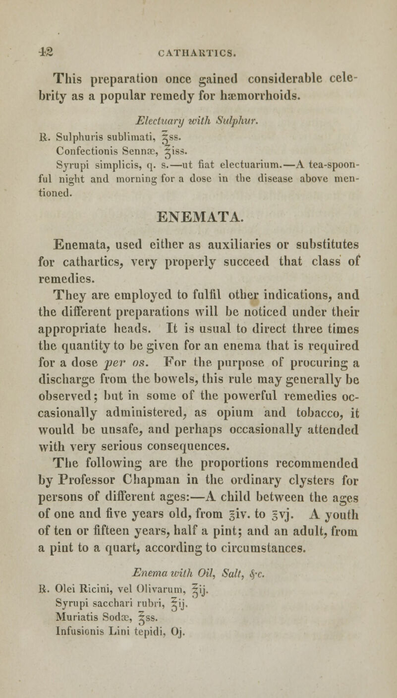 This preparation once gained considerable cele- brity as a popular remedy for haemorrhoids. Electuary with Sulphur. R. Sulphuris sublimati, gss. Confectionis Senna?, 5iss. Syrupi simplicis, q. s.—ut fiat electuarium.—A tea-spoon- ful night and morning for a dose in the disease above men- tioned. ENEMATA. Enemata, used either as auxiliaries or substitutes for cathartics, very properly succeed that class of remedies. They are employed to fulfil other indications, and the different preparations will be noticed under their appropriate heads. It is usual to direct three times the quantity to be given for an enema that is required for a dose per on. For the purpose of procuring a discharge from the bowels, this rule may generally be observed; but in some of the powerful remedies oc- casionally administered, as opium and tobacco, it would be unsafe, and perhaps occasionally attended with very serious consequences. The following are the proportions recommended by Professor Chapman in the ordinary clysters for persons of different ages:—A child between the ages of one and five years old, from giv. to gvj. A youth of ten or fifteen years, half a pint; and an adult, from a pint to a quart, according to circumstances. Enema ivith Oil, Salt, <$*c. R. Olei Ricini, vel Olivarum, 5ij. Syrupi sacchari rubri, 5ij. Muriatis Soda?, 5ss. Infusionis Lini tepidi, Oj.