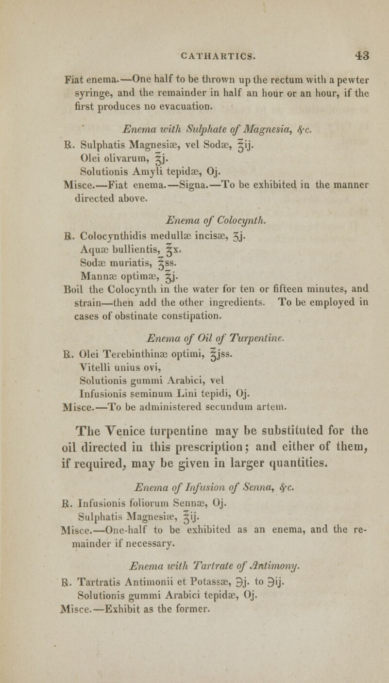 Fiat enema.—One half to be thrown up the rectum with a pewter syringe, and the remainder in half an hour or an hour, if the first produces no evacuation. Enema with Sulphate of Magnesia, fyc. R. Sulphatis Magnesise, vel Sodae, ^ij. Olei olivarum, ^j. Solutionis Amyli tepidae, Oj. Misce.—Fiat enema.—Signa.—To be exhibited in the manner directed above. Enema of Colocynth. R. Colocynthidis medullas incisae, 3j- Aquae bullientis, ^x. Sodae muriatis, ^ss. Mannae optimae, ^j. Boil the Colocynth in the water for ten or fifteen minutes, and strain—then add the other ingredients. To be employed in cases of obstinate constipation. Enema of Oil of Turpentine. R. Olei Terebinthinae optimi, ^jss. Vitelli unius ovi, Solutionis gummi Arabici, vel Infusionis seminum Lini tepidi, Oj. Misce.—To be administered secundum artem. The Venice turpentine may be substituted for the oil directed in this prescription; and either of them, if required, may be given in larger quantities. Enema of Infusion of Senna, $c. R. Infusionis foliorum Sennas, Oj. Sulphatis Magnesife, ^ij. i\liSce.—One-half to be exhibited as an enema, and the re- mainder if necessary. Enema with Tartrate of Antimony. R. Tartratis Antimonii et Potassae, 9j. to 9ij. Solutionis gummi Arabici tepidae, Oj. Misce.—Exhibit as the former.