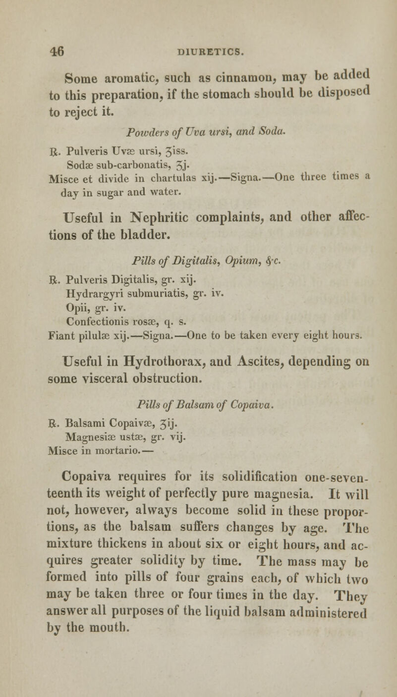 Some aromatic, such as cinnamon, may be added to this preparation, if the stomach should be disposed to reject it. Poivders of Uva ursi, and Soda. R. Pulveris Uvas ursi, %\ss. Sodae sub-carbonatis, 3j. Misce et divide in chartulas xij.—Signa.—One three times a day in sugar and water. Useful in Nephritic complaints, and other affec- tions of the bladder. Pills of Digitalis, Opium, $-c. R. Pulveris Digitalis, gr. xij. Hydrargyri submuriatis, gr. iv. Opii, gr. iv. Confectionis rosae, q. s. Fiant pilulae xij.—Signa.—One to be taken every eight hours. Useful in Hydrothorax, and Ascites, depending on some visceral obstruction. Pills of Balsam of Copaiva. R. Balsami Copaivae, 3ij. Magnesias ustae, gr. vij. Misce in mortario.— Copaiva requires for its solidification one-seven- teenth its weight of perfectly pure magnesia. It will not, however, always become solid in these propor- tions, as the balsam suffers changes by age. The mixture thickens in about six or eight hours, and ac- quires greater solidity by time. The mass may be formed into pills of four grains each, of which two may be taken three or four times in the day. They answer all purposes of the liquid balsam administered by the mouth.