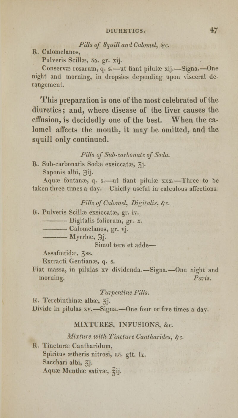 Pills of Squill and Calomel, fyc. R. Calomelanos, Pulveris Scillae, aa. gr. xij. Conservae rosarum, q. s.—ut fiant pilulae xij.—Signa.—One night and morning, in dropsies depending upon visceral de- rangement. This preparation is one of the most celebrated of the diuretics; and, where disease of the liver causes the effusion, is decidedly one of the best. When the ca- lomel affects the mouth, it may be omitted, and the squill only continued. Pills of Sub-carbonate of Soda. R. Sub-carbonatis Sodae exsiccatae, 3j- Saponis albi, 9ij. Aquae fontanae, q. s.—ut fiant pilulas xxx.—Three to be taken three times a day. Chiefly useful in calculous affections. Pills of Calomel, Digitalis, fyc. R. Pulveris Scillas exsiccatae, gr. iv. Digitalis foliorum, gr. x. Calomelanos, gr. vj. Myrrhae, 9j. Simul tere et adde— Assafoetidas, 5SS- Extracti Gentianae, q. s. Fiat massa, in pilulas xv dividenda.—Signa.—One night and morning. Paris. Turpentine Pills. R. Terebinthinas albas, 3j. Divide in pilulas xv.—Signa.—One four or five times a day. MIXTURES, INFUSIONS, &c. Mixture with Tincture Cantharides, fyc. R. Tincturae Cantharidum, Spiritus aetheris nitrosi, aa. gtt. lx. Sacchari albi, 3j- Aquae Menthae sativae, 5ij.