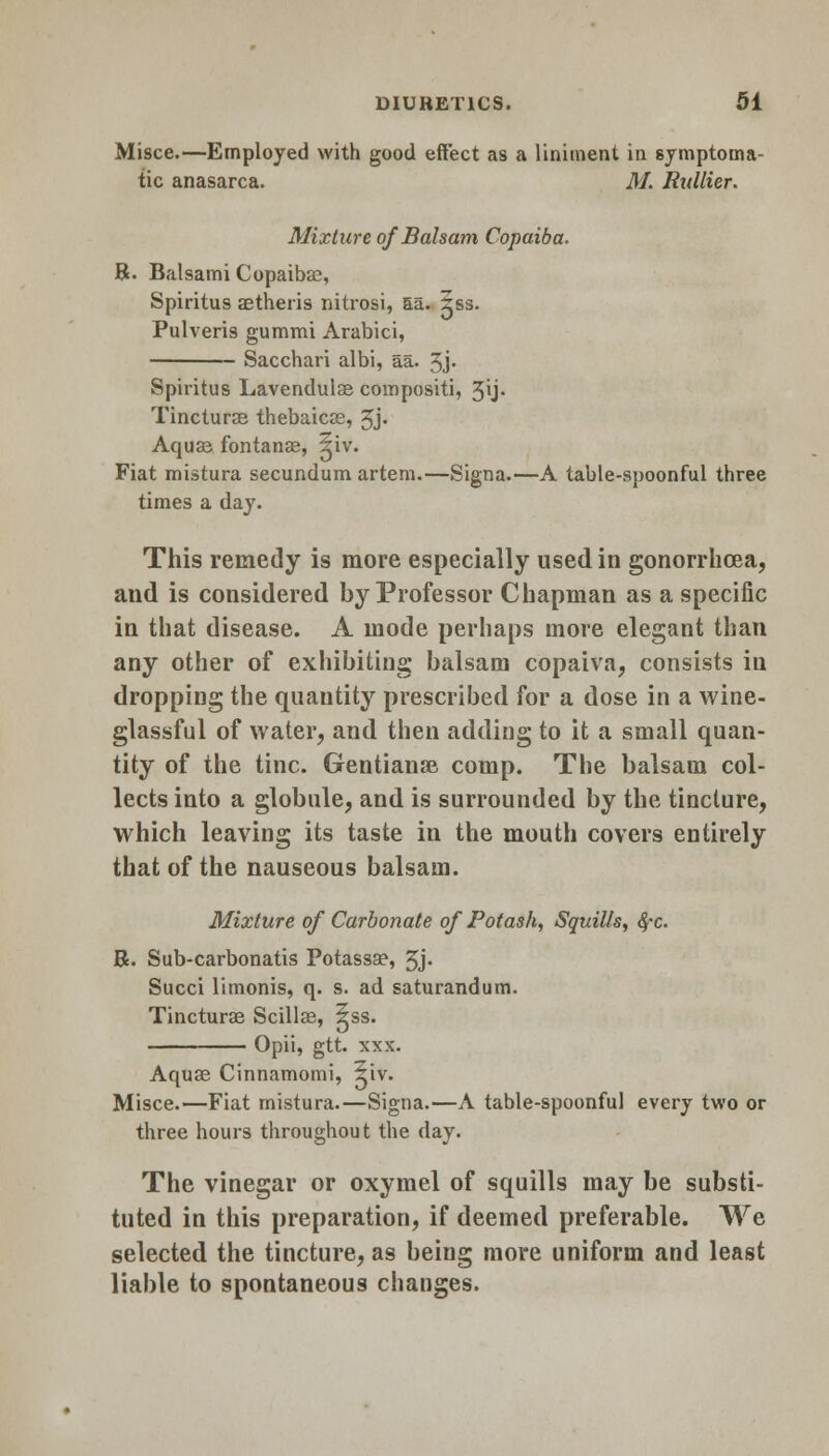 Misce.—Employed with good effect as a liniment in symptoma- tic anasarca. M. Ridlier. Mixture of Balsam Copaiba. R. Balsami Copaibas, Spiritus aetheris nitrosi, aa. 3ss. Pulveris gummi Arabici, Sacchari albi, aa. 3j- Spiritus Lavendulae compositi, 3\j- Tincture thebaicas, 3j. Aquas fontanas, ^iv. Fiat mistura secundum artem.—Signa.—A table-spoonful three times a day. This remedy is more especially used in gonorrhoea, and is considered by Professor Chapman as a specific in that disease. A mode perhaps more elegant than any other of exhibiting balsam copaiva, consists in dropping the quantity prescribed for a dose in a wine- glassful of water, and then adding to it a small quan- tity of the tine. Gentianae comp. The balsam col- lects into a globule, and is surrounded by the tincture, which leaving its taste in the mouth covers entirely that of the nauseous balsam. Mixture of Carbonate of Potash, Squills, fyc. R. Sub-carbonatis Potassae, 3j. Succi limonis, q. s. ad saturandum. Tincturae Scillas, 5ss. Opii, gtt. xxx. Aquae Cinnamomi, liv. Misce.—Fiat mistura.—Signa.—A table-spoonful every two or three hours throughout the day. The vinegar or oxymel of squills may be substi- tuted in this preparation, if deemed preferable. We selected the tincture, as being more uniform and least liable to spontaneous changes.