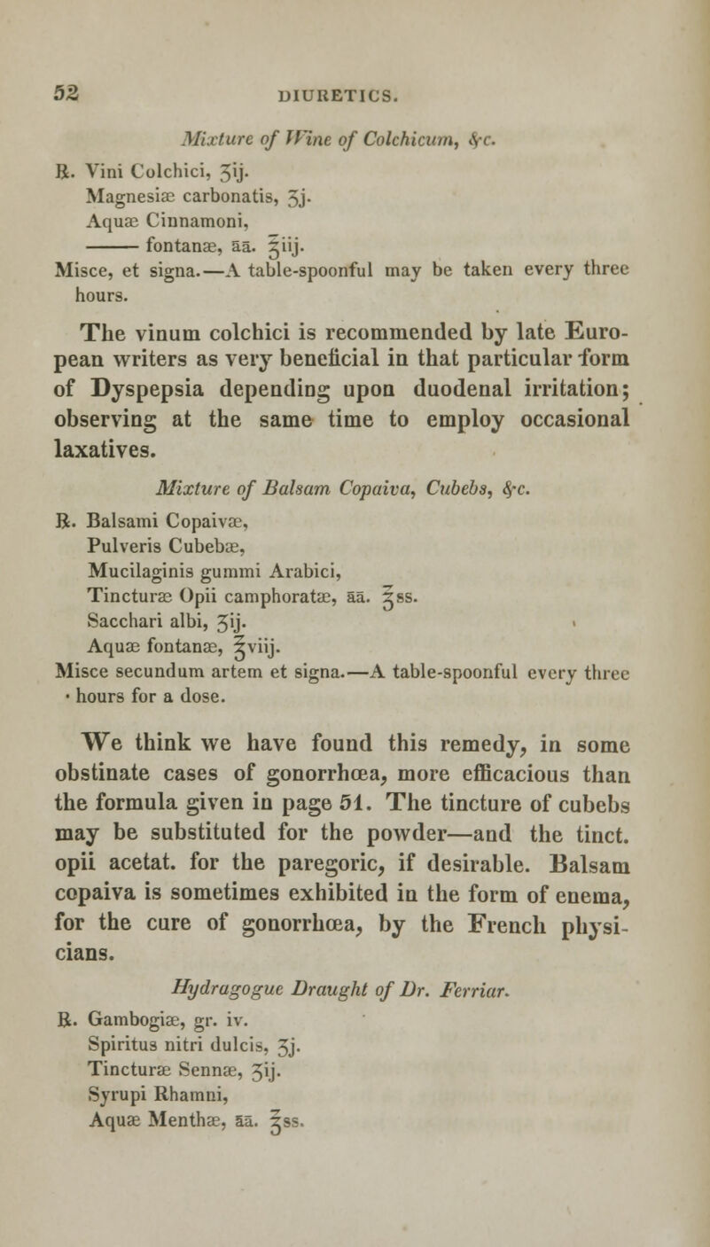 Mixture of Wine, of Colchicine, >V< • R. Vini Colchici, 5'j- Magnesiae carbonatis, 3j- Aquai Cinnamoni, fontanae, aa. jiij. Misce, et signa.—A table-spoonful may be taken every three hours. The vinum colchici is recommended by late Euro- pean writers as very beneficial in that particular form of Dyspepsia depending upon duodenal irritation; observing at the same time to employ occasional laxatives. Mixture of Balsam Copaiva, Cubebs, <^c. R. Balsami Copaivae, Pulveris Cubeba2, Mucilaginis gummi Arabici, Tincturae Opii camphoratas, aa. 5ss. Sacchari albi, 5y- Aquae fontanas, §viij. Misce secundum artem et signa.—A table-spoonful every three • hours for a dose. We think we have found this remedy, in some obstinate cases of gonorrhoea, more efficacious than the formula given in page 51. The tincture of cubebs may be substituted for the powder—and the tinct. opii acetat. for the paregoric, if desirable. Balsam copaiva is sometimes exhibited in the form of enema, for the cure of gonorrhoea, by the French physi- cians. Hydragogue Draught of Dr. Ferriar. R. Gambogiae, gr. iv. Spiritus nitri dulcis, 3j. Tincturae Sennae, 3ij. Syrupi Rhamni, Aquae Menthae, aa. iss.