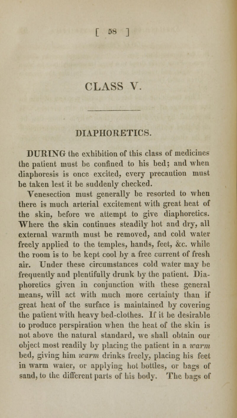 CLASS V. DIAPHORETICS. DURING the exhibition of this class of medicines the patient must be confined to his bed; and when diaphoresis is once excited, every precaution must be taken lest it be suddenly checked. Venesection must generally be resorted to when there is much arterial excitement with great heat of the skin, before we attempt to give diaphoretics. Where the skin continues steadily hot and dry, all external warmth must be removed, and cold water freely applied to the temples, hands, feet, &c. while the room is to be kept cool by a free current of fresh air. Under these circumstances cold water may be frequently and plentifully drunk by the patient. Dia- phoretics given in conjunction with these general means, will act with much more certainty than if great heat of the surface is maintained by covering the patient with heavy bed-clothes. If it be desirable to produce perspiration when the heat of the skin is not above the natural standard, we shall obtain our object most readily by placing the patient in a warm bed, giving him warm drinks freely, placing his feet in warm water, or applying hot bottles, or bags of saud, to the different parts of his body. The bags of