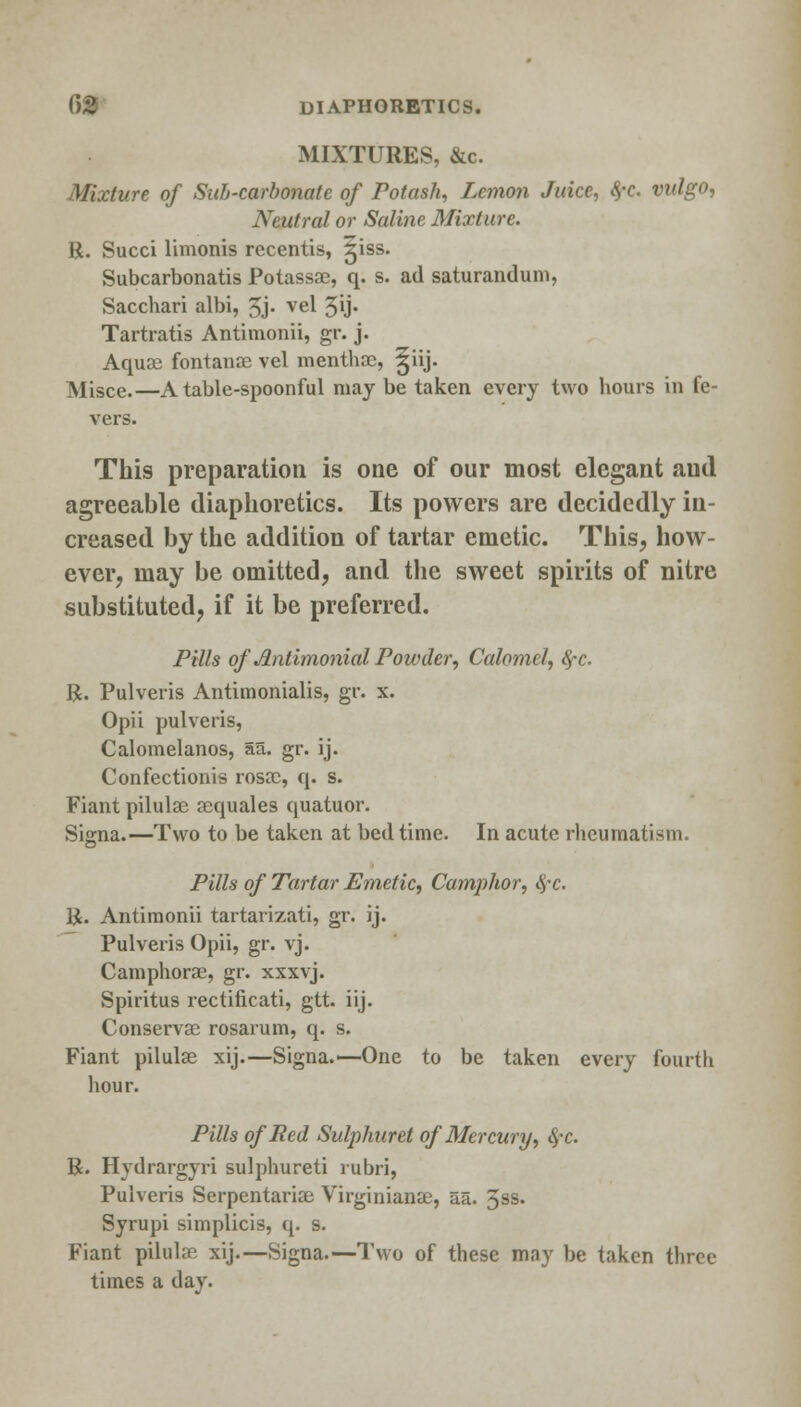 MIXTURES, &c. Mixture of Sub-carbonate of Potash, Lemon Juice, 8,-c. vidgo, Neutral or Saline Mixture. R. Succi limonis recentis, 51SS. Subcarbonatis Potassae, q. s. ad saturandum, Sacchari albi, 3j> vel 5U- Tartratis Antimonii, gr. j. Aquae fontanoe vel menthac, ^iij. Misce.—A table-spoonful may be taken every two hours in le- vers. This preparation is one of our most elegant aud agreeable diaphoretics. Its powers are decidedly in- creased by the addition of tartar emetic. This, how- ever, may be omitted, and the sweet spirits of nitre substituted, if it be preferred. Pills of Jlntimonial Powder, Calomel, fyc. R. Pulveris Antimonialis, gr. x. Opii pulveris, Calomelanos, aa. gr. ij. Confectionis rosae, q. s. Fiant pilulae aequales quatuor. Si<ma.—Two to be taken at bed time. In acute rheumatism. Pills of Tartar Emetic, Camphor, $-c. R. Antimonii tartarizati, gr. ij. Pulveris Opii, gr. vj. Camphorae, gr. xxxvj. Spiritus rectificati, gtt. iij. Conservae rosarum, q. s. Fiant pilulae xij.—Signa.>—One to be taken every fourth hour. Pills of Bed Sulphuret of Mercury, 4*c. R. Hydrargyri sulphureti rubri, Pulveris Serpentariae Virginianae, a.a. 3ss. Syrupi simplicis, q. s. Fiant pilulae xij.—Signa.—Two of these may be taken three times a day.