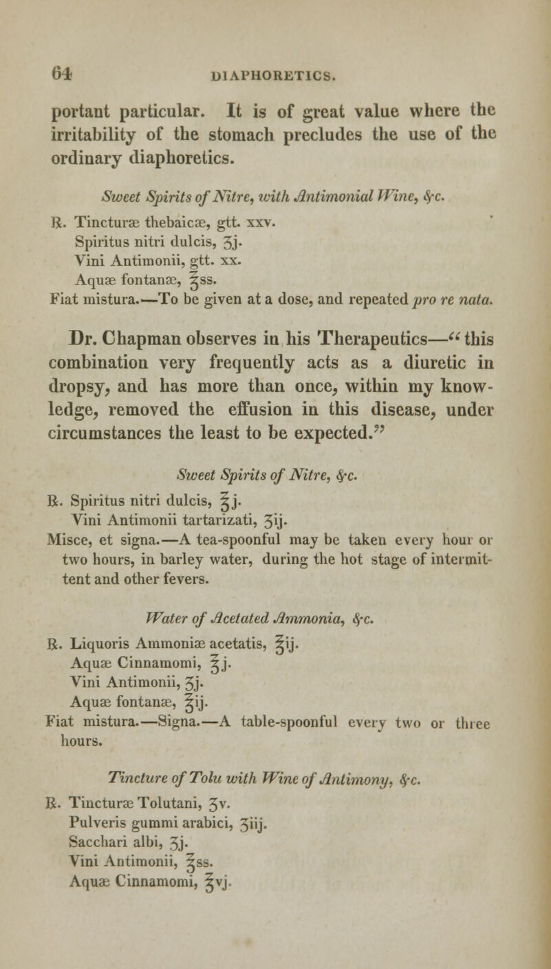 portant particular. It is of great value where the irritability of the stomach precludes the use of the ordinary diaphoretics. Sweet Spirits of Nitre, with Antimonial Wine, fyc. R. Tincturae thebaicae, gtt. xxv. Spiritus nitri dulcis, 3j. Vini Antimonii, gtt. xx. Aquae fontanae, ^ss. Fiat mistura—To be given at a dose, and repeated pro re nata. Dr. Chapman observes in his Therapeutics—this combination very frequently acts as a diuretic in dropsy, and has more than once, within my know- ledge, removed the effusion in this disease, under circumstances the least to be expected/' Sweet Spirits of Nitre, fyc. R. Spiritus nitri dulcis, ^j. Vini Antimonii tartarizati, 3ij. Misce, et signa.—A tea-spoonful may be taken every hour or two hours, in barley water, during the hot stage of intermit- tent and other fevers. Water of Jicetated Ammonia, fyc. R. Liquoris Ammoniae acetatis, ^ij. Aqua; Cinnamomi, 5j. Vini Antimonii, 3j- Aquae fontanae, ^ij. Fiat mistura.—Signa.—A table-spoonful every two or three hours. Tincture ofTolu with Wine of Jintimony, 4-c. R. Tincturae Tolutani, 3 v. Pulveris gummi arabici, 3iij. Sacchari albi, Jj. Vini Antimonii, 5ss. Aquae Cinnamomi, 5vj.