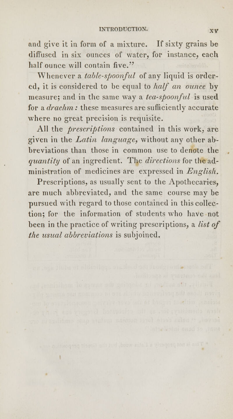 and give it in form of a mixture. If sixty grains be diffused in six ounces of water, for instance, each half ounce will contain five. Whenever a table-spoonful of any liquid is order- ed, it is considered to be equal to half an ounce by measure; and in the same way a tea-spoonful is used for a drachm: these measures are sufficiently accurate where no great precision is requisite. All the prescriptions contained in this work, are given in the Latin language, without any other ab- breviations than those in common use to denote the quantity of an ingredient. The directions for the ad- ministration of medicines are expressed in English. Prescriptions, as usually sent to the Apothecaries, are much abbreviated, and the same course may be pursued with regard to those contained in this collec- tion; for the information of students who have not been in the practice of writing prescriptions, a list of the usual abbreviations is subjoined.