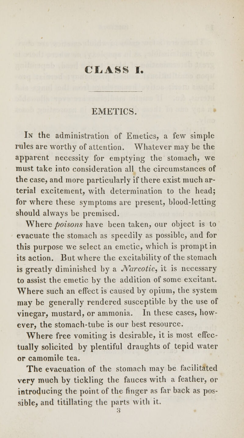 CL.ASS I. EMETICS. In the administration of Emetics, a few simple rules are worthy of attention. Whatever may be the apparent necessity for emptying the stomach, we must take into consideration all the circumstances of the case, and more particularly if there exist much ar- terial excitement, with determination to the head; for where these symptoms are present, blood-letting should always be premised. Where poisons have been taken, our object is to evacuate the stomach as speedily as possible, and for this purpose we select an emetic, which is prompt in its action. But where the excitability of the stomach is greatly diminished by a Narcotic, it is necessary to assist the emetic by the addition of some excitant. Where such an effect is caused by opium, the system may be generally rendered susceptible by the use of vinegar, mustard, or ammonia. In these cases, how- ever, the stomach-tube is our best resource. Where free vomiting is desirable, it is most effec- tually solicited by plentiful draughts of tepid water or camomile tea. The evacuation of the stomach may be facilitated very much by tickling the fauces with a feather, or introducing the point of the finger as far back as pos- sible, and titillating the parts with it.