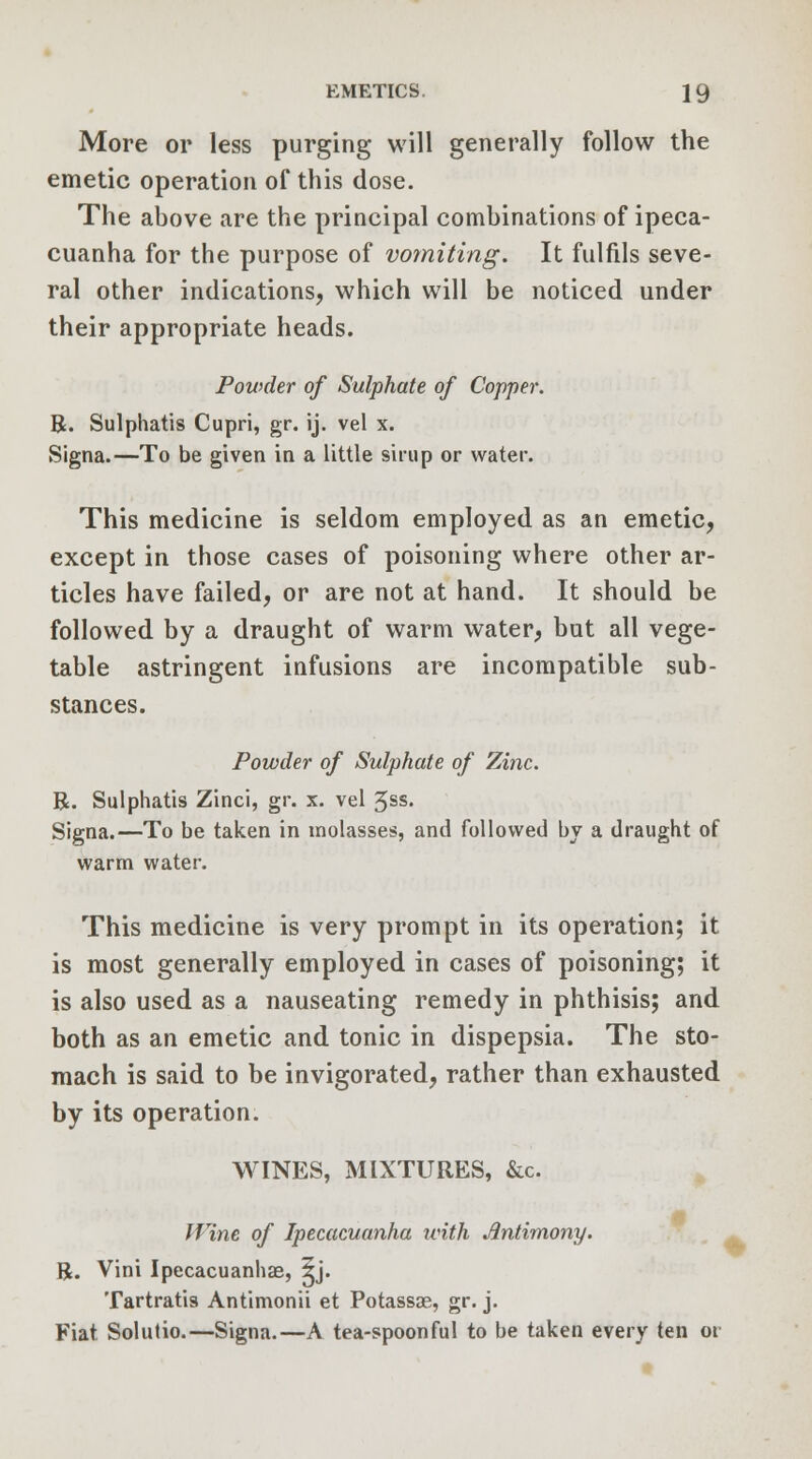 More or less purging will generally follow the emetic operation of this dose. The above are the principal combinations of ipeca- cuanha for the purpose of vomiting. It fulfils seve- ral other indications, which will be noticed under their appropriate heads. Powder of Sulphate of Copper. R. Sulphatis Cupri, gr. ij. vel x. Signa.—To be given in a little sirup or water. This medicine is seldom employed as an emetic, except in those cases of poisoning where other ar- ticles have failed, or are not at hand. It should be followed by a draught of warm water, but all vege- table astringent infusions are incompatible sub- stances. Powder of Sulphate of Zinc. R. Sulphatis Zinci, gr. x. vel 5ss. Signa.—To be taken in molasses, and followed by a draught of warm water. This medicine is very prompt in its operation; it is most generally employed in cases of poisoning; it is also used as a nauseating remedy in phthisis; and both as an emetic and tonic in dispepsia. The sto- mach is said to be invigorated, rather than exhausted by its operation. WINES, MIXTURES, &c, # Wine of Ipecacuanha with Jintimony. R. Vini Ipecacuanhse, 5j. Tartrates Antimonii et Potassae, gr. j. Fiat Solutio.—Signa.—A tea-spoonful to be taken every ten or