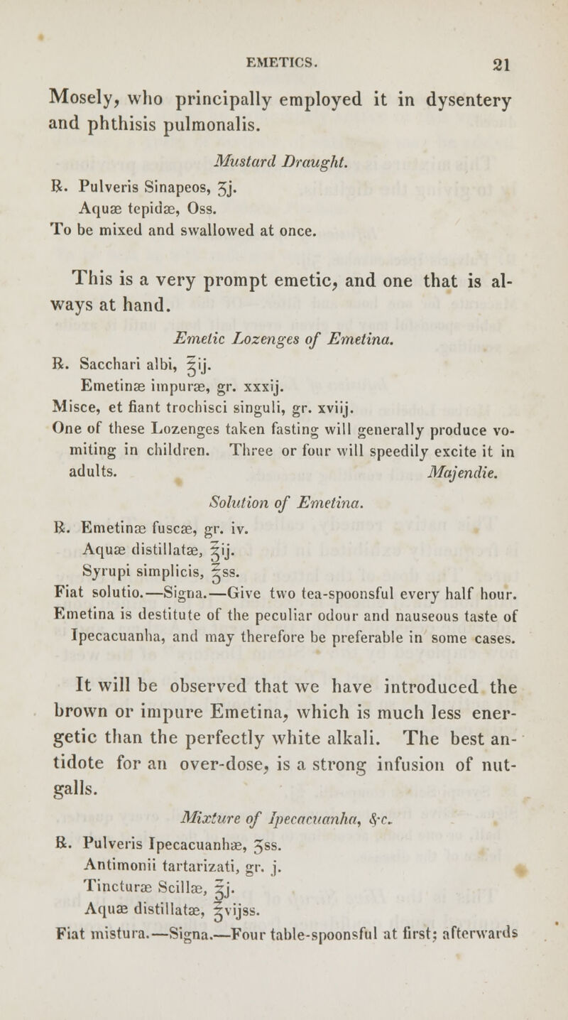 Mosely, who principally employed it in dysentery and phthisis pulmonalis. Mustard Draught. R. Pulveris Sinapeos, 3j. Aquae tepidae, Oss. To be mixed and swallowed at once. This is a very prompt emetic, and one that is al- ways at hand. Emetic Lozenges of Emetina. R. Sacchari albi, 5ij. Emetinae impurae, gr. xxxij. Misce, et fiant trochisci singuli, gr. xviij. One of these Lozenges taken fasting will generally produce vo- miting in children. Three or four will speedily excite it in adults. Majendie. Solution of Emetina. R. Emetinae fuscae, gr. iv. Aquae distillatae, ^ij. Syrupi simplicis, 5ss. Fiat solutio.—Signa.—Give two tea-spoonsful every half hour. Emetina is destitute of the peculiar odour and nauseous taste of Ipecacuanha, and may therefore be preferable in some cases. It will be observed that we have introduced the brown or impure Emetina, which is much less ener- getic than the perfectly white alkali. The best an- tidote for an over-dose, is a strong infusion of nut- galls. Mixture of Ipecacuanha, SfC. R. Pulveris Ipecacuanhas, 5SS- Antimonii tartarizati, gr. j. Tincturae Scillae, gj. Aquae distillatae, ivijss. Fiat mistura.—Signa.—Four table-spoonsful at first; afterwards