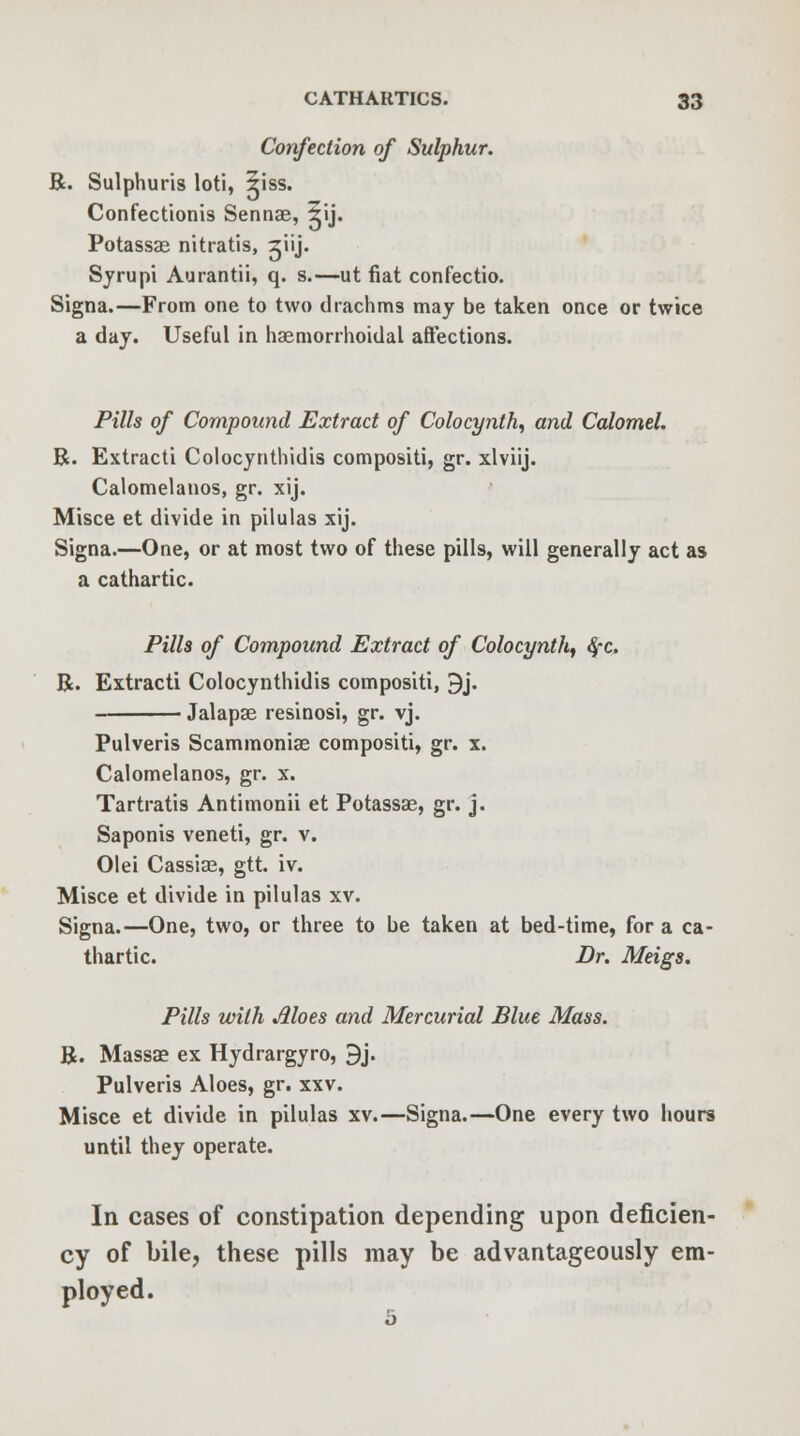 Confection of Sulphur. R. Sulphuris loti, 5iss. Confectionis Sennae, 5ij. Potassae nitratis, jiij. Syrupi Aurantii, q. s.—ut fiat confectio. Signa.—From one to two drachms may be taken once or twice a day. Useful in hemorrhoidal affections. Pills of Compound Extract of Colocynth^ and Calomel. R. Extracti Colocynthidis compositi, gr. xlviij. Calomelanos, gr. xij. Misce et divide in pilulas xij. Signa.—One, or at most two of these pills, will generally act as a cathartic. Pills of Compound Extract of Colocynth^ $c, R. Extracti Colocynthidis compositi, 9j. Jalapae resinosi, gr. yj. Pulveris Scammonise compositi, gr. x. Calomelanos, gr. x. Tartratis Antimonii et Potassae, gr. j. Saponis veneti, gr. v. Olei Cassiae, gtt. iv. Misce et divide in pilulas xv. Signa.—One, two, or three to be taken at bed-time, for a ca- thartic. Dr. Meigs. Pills with Aloes and Mercurial Blue Mass. R. Massae ex Hydrargyro, 9j. Pulveris Aloes, gr. xxv. Misce et divide in pilulas xv.—Signa.—One every two hours until they operate. In cases of constipation depending upon deficien- cy of bile, these pills may be advantageously em- ployed.