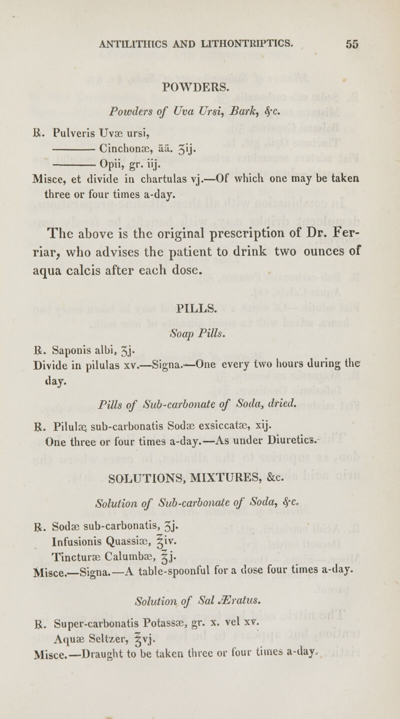 POWDERS. Powders of Uva Ursi, Bark, fyc. R. Pulveris Uvae ursi, Cinchonae, a.a. 3ij« Opii, gr. iij. Misce, et divide in chartulas vj.—Of which one may be taken three or four times a-day. The above is the original prescription of Dr. Fer- riar, who advises the patient to drink two ounces of aqua calcis after each dose. PILLS. Soap Pills. R. Saponis albi, 3j* Divide in pilulas xv.—Signa.—One every two hours during the day. Pills of Sub-carbonate of Soda, dried. R. Pilulaq sub-carbonatis Sodae exsiccatae, xij. One three or four times a-day.—As under Diuretics. SOLUTIONS, MIXTURES, &c. Solution of Sub-carbonate of Soda, fyc. R. Sodas sub-carbonatis, 3j. Infusionis Quassiac, £iv. Tincturae Calumbae, |j. Misce.—Signa.— A table-spoonful for a dose four times a-day. Solution of Sal JEratus. R. Super-carbonatis Potassae, gr. x. vel xv. Aquae Seltzer, ^vj. Misce.—Draught to be taken three or four times a-day.