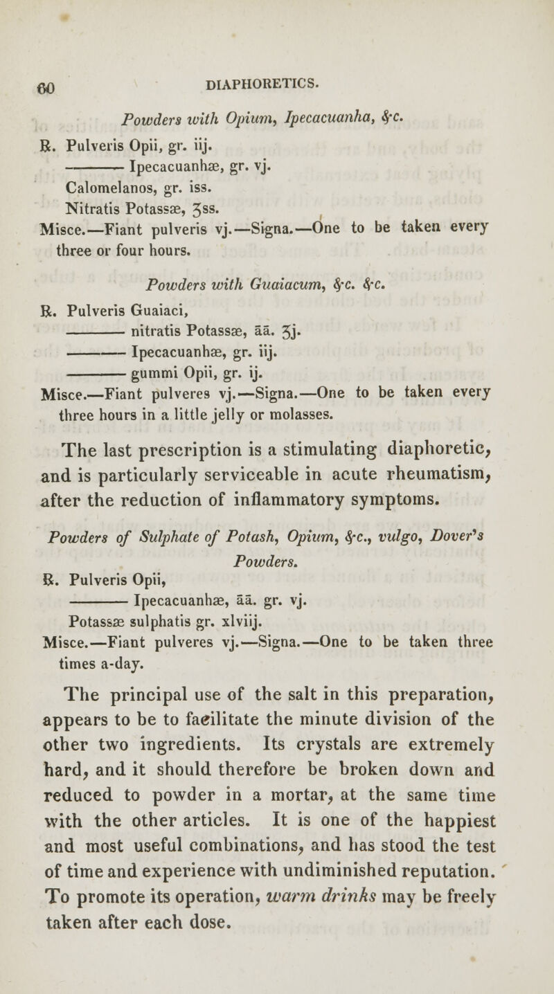 Powders xoith Opium, Ipecacuanha, 8,-c. R. Pulveris Opii, gr. iij. Ipecacuanhas, gr. vj. Calomelanos, gr. iss. Nitratis Potassae, 5ss. Misce.— Fiant pulveris vj.—Signa.—One to be taken every three or four hours. Powders with Guaiacum, §-c. 8fC. R. Pulveris Guaiaci, nitratis Potassae, aa. 5j« Ipecacuanhas, gr. iij. gummi Opii, gr. ij. Misce.—Fiant pulveres vj.—Signa.—One to be taken every three hours in a little jelly or molasses. The last prescription is a stimulating diaphoretic, and is particularly serviceable in acute rheumatism, after the reduction of inflammatory symptoms. Powders of Sulphate of Potash, Opium, 8fC, vulgo, Dover's Powders. R. Pulveris Opii, Ipecacuanhas, aa. gr. vj. Potassae sulphatis gr. xlviij. Misce.—Fiant pulveres vj.—Signa.—One to be taken three times a-day. The principal use of the salt in this preparation, appears to be to facilitate the minute division of the other two ingredients. Its crystals are extremely hard, and it should therefore be broken down and reduced to powder in a mortar, at the same time with the other articles. It is one of the happiest and most useful combinations, and has stood the test of time and experience with undiminished reputation. To promote its operation, warm drinks may be freely taken after each dose.