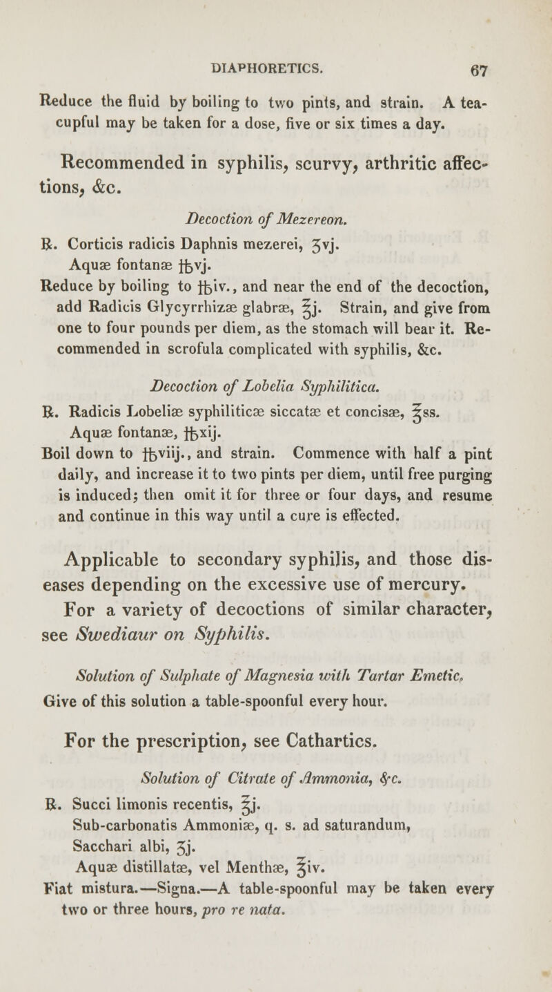 Reduce the fluid by boiling to two pints, and strain. A tea- cupful may be taken for a dose, five or six times a day. Recommended in syphilis, scurvy, arthritic affec- tions, &c. Decoction of Mezereon. R. Corticis radicis Daphnis mezerei, 3vj. Aquae fontanae ifevj. Reduce by boiling to fciv., and near the end of the decoction, add Radicis Glycyrrhizae glabrae, ^j. Strain, and give from one to four pounds per diem, as the stomach will bear it. Re- commended in scrofula complicated with syphilis, &c. Decoction of Lobelia Syphilitica. R. Radicis Lobelias syphiliticae siccatae et concisae, ?ss. Aquae fontanae, fbxij. Boil down to tfeviij., and strain. Commence with half a pint daily, and increase it to two pints per diem, until free purging is induced; then omit it for three or four days, and resume and continue in this way until a cure is effected. Applicable to secondary syphilis, and those dis- eases depending on the excessive use of mercury. For a variety of decoctions of similar character, see Swediaur on Syphilis. Solution of Sulphate of Magnesia with Tartar Emetic, Give of this solution a table-spoonful every hour. For the prescription, see Cathartics. Solution of Citrate of Ammonia, fyc. R. Succi limonis recentis, ^j. Sub-carbonatis Ammonias, q. s. ad saturandum, Sacchari albi, 5j« Aquae distillatae, vel Menthae, ^iv. Fiat mistura.—Signa.—A table-spoonful may be taken every two or three hours, pro re nata.