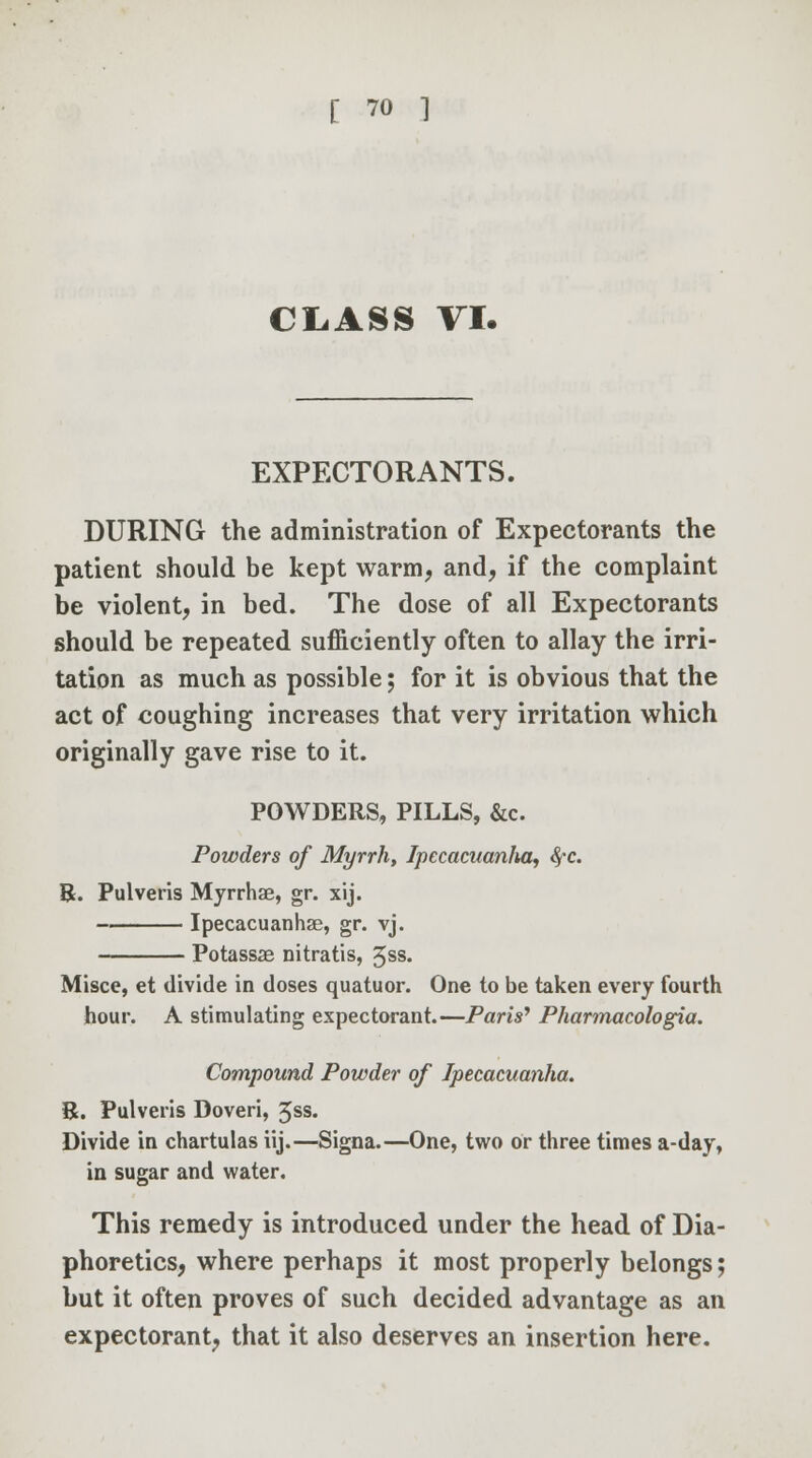 CLASS VI. EXPECTORANTS. DURING the administration of Expectorants the patient should be kept warm, and, if the complaint be violent, in bed. The dose of all Expectorants should be repeated sufficiently often to allay the irri- tation as much as possible; for it is obvious that the act of coughing increases that very irritation which originally gave rise to it. POWDERS, PILLS, &c. Powders of Myrrh, Ipccacuanlia, Sfc. &. Pulveris Myrrhae, gr. xij. Ipecacuanhas, gr. vj. Potassae nitratis, 3ss. Misce, et divide in doses quatuor. One to be taken every fourth hour. A stimulating expectorant.—Paris' Pharmacologia. Compound Powder of Ipecacuanha. B. Pulveris Doveri, 5ss. Divide in chartulas iij.—Signa.—One, two or three times a-day, in sugar and water. This remedy is introduced under the head of Dia- phoretics, where perhaps it most properly belongs; but it often proves of such decided advantage as an expectorant, that it also deserves an insertion here.