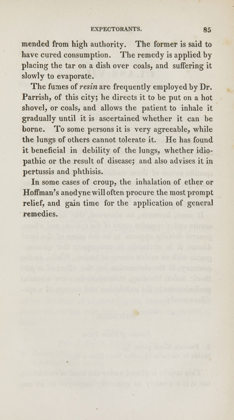 mended from high authority. The former is said to have cured consumption. The remedy is applied by placing the tar on a dish over coals, and suffering it slowly to evaporate. The fumes of resin are frequently employed by Dr. Parrish, of this city; he directs it to be put on a hot shovel, or coals, and allows the patient to inhale it gradually until it is ascertained whether it can be borne. To some persons it is very agreeable, while the lungs of others cannot tolerate it. He has found it beneficial in debility of the lungs, whether idio- pathic or the result of disease; and also advises it in pertussis and phthisis. In some cases of croup, the inhalation of ether or Hoffman's anodyne will often procure the most prompt relief, and gain time for the application of general remedies.